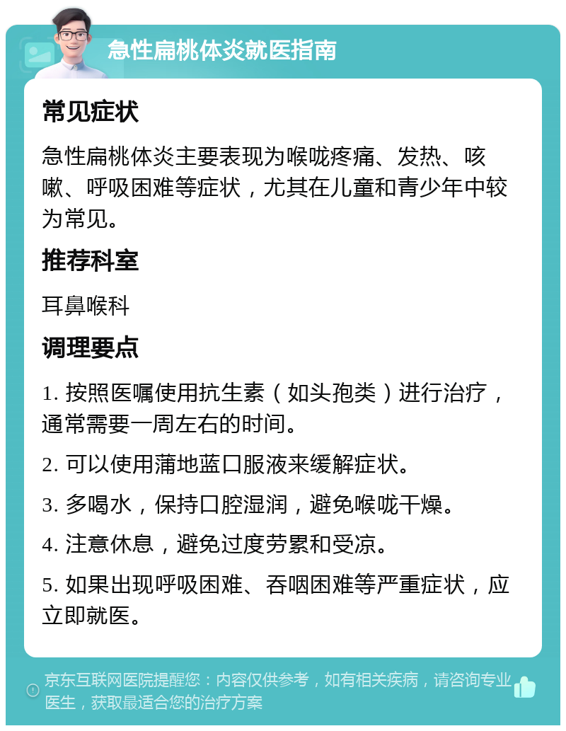 急性扁桃体炎就医指南 常见症状 急性扁桃体炎主要表现为喉咙疼痛、发热、咳嗽、呼吸困难等症状，尤其在儿童和青少年中较为常见。 推荐科室 耳鼻喉科 调理要点 1. 按照医嘱使用抗生素（如头孢类）进行治疗，通常需要一周左右的时间。 2. 可以使用蒲地蓝口服液来缓解症状。 3. 多喝水，保持口腔湿润，避免喉咙干燥。 4. 注意休息，避免过度劳累和受凉。 5. 如果出现呼吸困难、吞咽困难等严重症状，应立即就医。