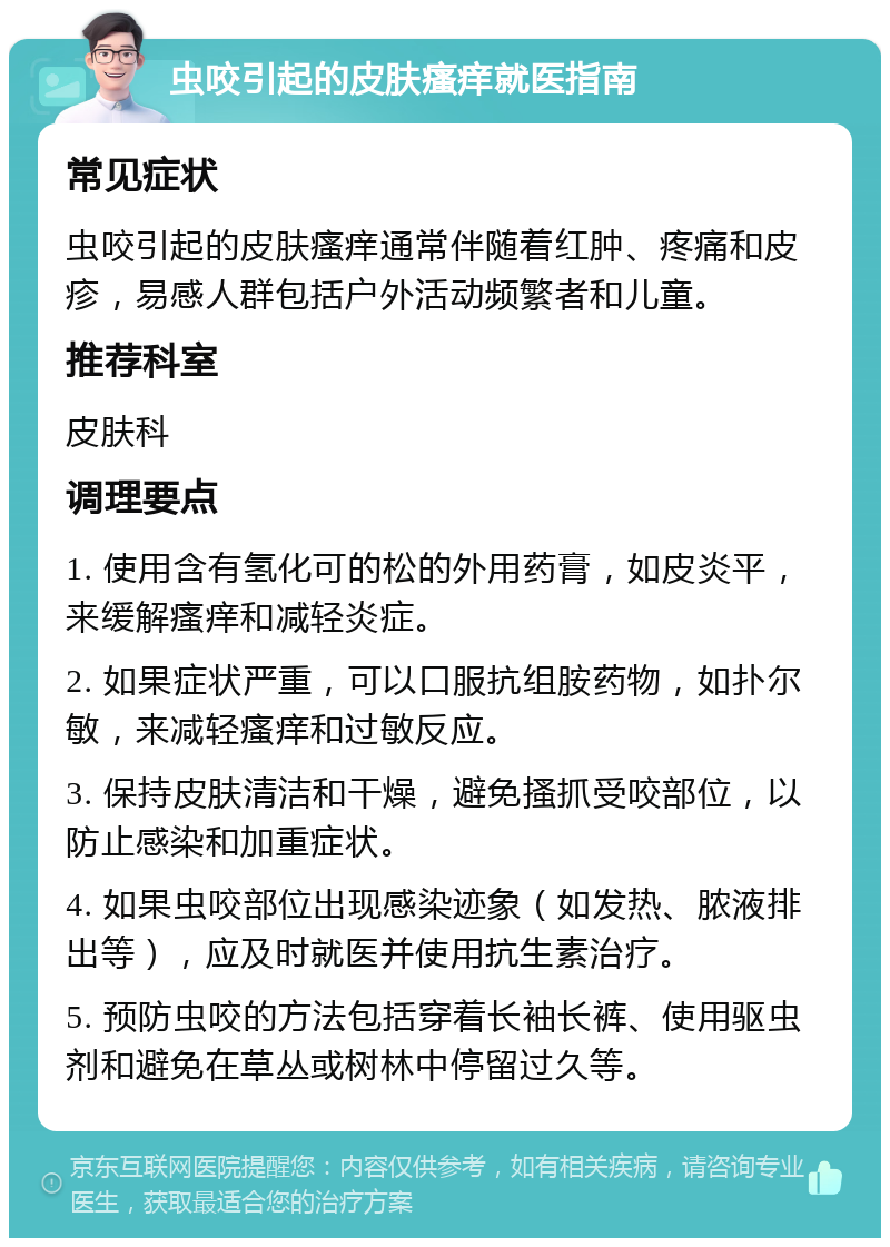 虫咬引起的皮肤瘙痒就医指南 常见症状 虫咬引起的皮肤瘙痒通常伴随着红肿、疼痛和皮疹，易感人群包括户外活动频繁者和儿童。 推荐科室 皮肤科 调理要点 1. 使用含有氢化可的松的外用药膏，如皮炎平，来缓解瘙痒和减轻炎症。 2. 如果症状严重，可以口服抗组胺药物，如扑尔敏，来减轻瘙痒和过敏反应。 3. 保持皮肤清洁和干燥，避免搔抓受咬部位，以防止感染和加重症状。 4. 如果虫咬部位出现感染迹象（如发热、脓液排出等），应及时就医并使用抗生素治疗。 5. 预防虫咬的方法包括穿着长袖长裤、使用驱虫剂和避免在草丛或树林中停留过久等。