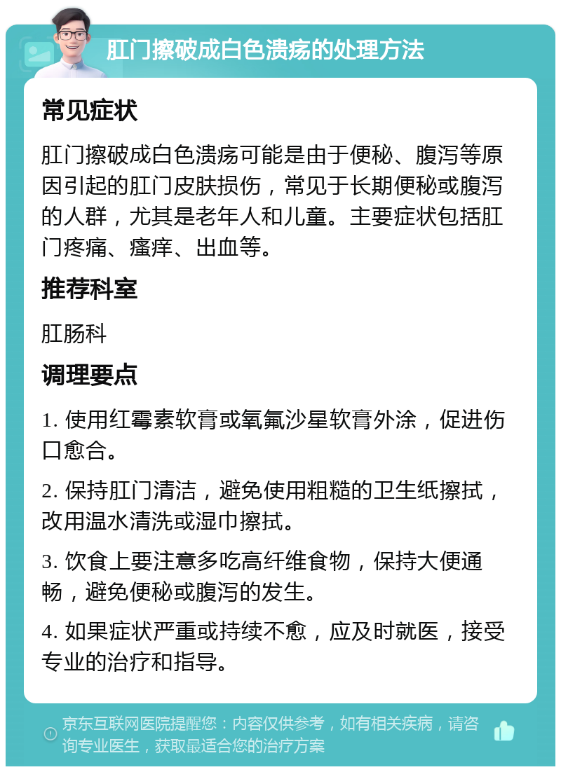 肛门擦破成白色溃疡的处理方法 常见症状 肛门擦破成白色溃疡可能是由于便秘、腹泻等原因引起的肛门皮肤损伤，常见于长期便秘或腹泻的人群，尤其是老年人和儿童。主要症状包括肛门疼痛、瘙痒、出血等。 推荐科室 肛肠科 调理要点 1. 使用红霉素软膏或氧氟沙星软膏外涂，促进伤口愈合。 2. 保持肛门清洁，避免使用粗糙的卫生纸擦拭，改用温水清洗或湿巾擦拭。 3. 饮食上要注意多吃高纤维食物，保持大便通畅，避免便秘或腹泻的发生。 4. 如果症状严重或持续不愈，应及时就医，接受专业的治疗和指导。