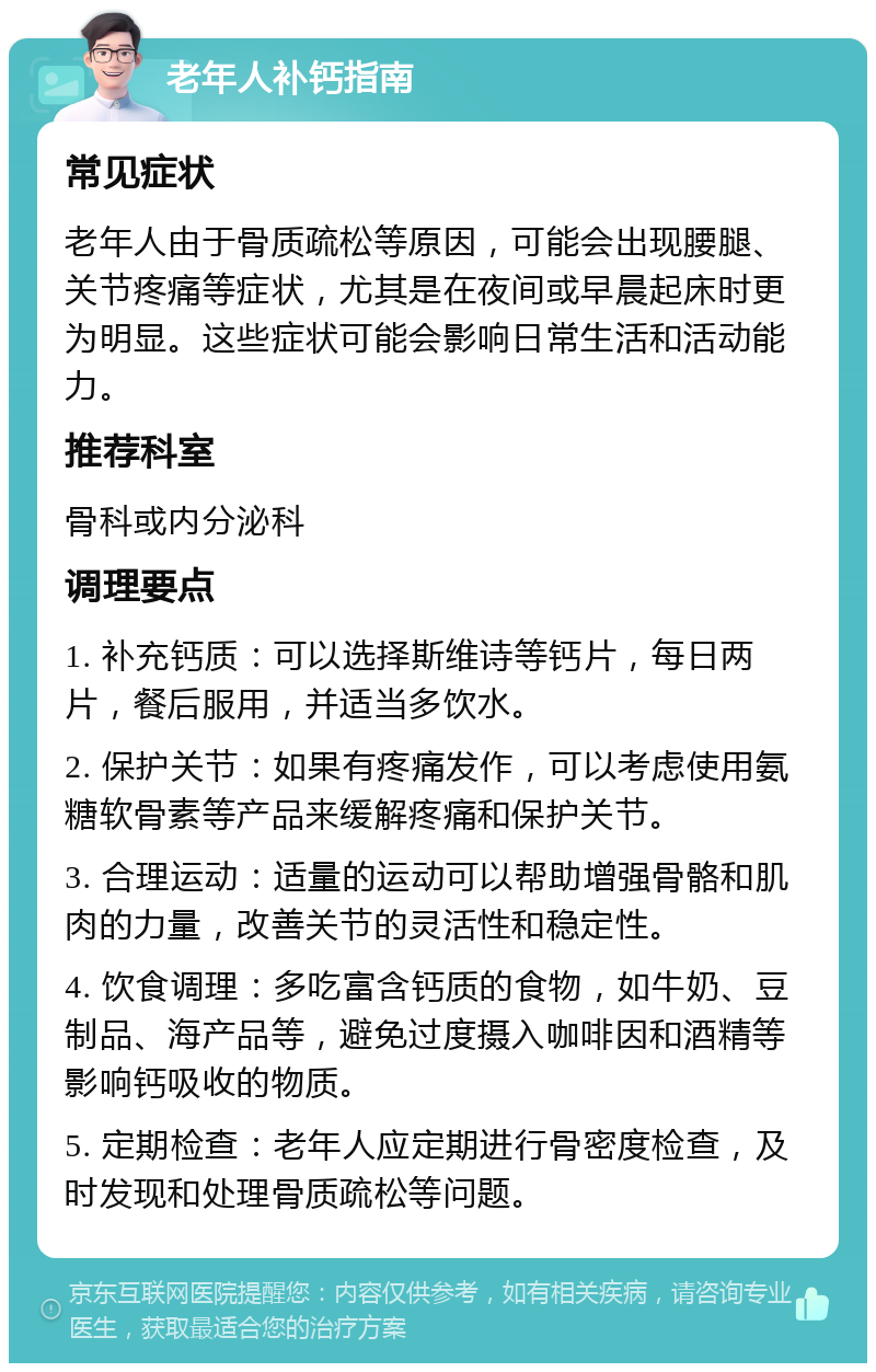 老年人补钙指南 常见症状 老年人由于骨质疏松等原因，可能会出现腰腿、关节疼痛等症状，尤其是在夜间或早晨起床时更为明显。这些症状可能会影响日常生活和活动能力。 推荐科室 骨科或内分泌科 调理要点 1. 补充钙质：可以选择斯维诗等钙片，每日两片，餐后服用，并适当多饮水。 2. 保护关节：如果有疼痛发作，可以考虑使用氨糖软骨素等产品来缓解疼痛和保护关节。 3. 合理运动：适量的运动可以帮助增强骨骼和肌肉的力量，改善关节的灵活性和稳定性。 4. 饮食调理：多吃富含钙质的食物，如牛奶、豆制品、海产品等，避免过度摄入咖啡因和酒精等影响钙吸收的物质。 5. 定期检查：老年人应定期进行骨密度检查，及时发现和处理骨质疏松等问题。