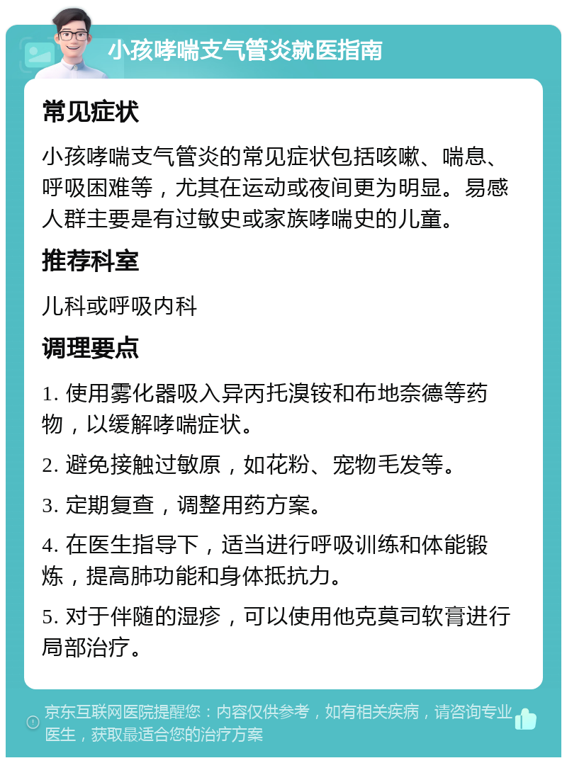 小孩哮喘支气管炎就医指南 常见症状 小孩哮喘支气管炎的常见症状包括咳嗽、喘息、呼吸困难等，尤其在运动或夜间更为明显。易感人群主要是有过敏史或家族哮喘史的儿童。 推荐科室 儿科或呼吸内科 调理要点 1. 使用雾化器吸入异丙托溴铵和布地奈德等药物，以缓解哮喘症状。 2. 避免接触过敏原，如花粉、宠物毛发等。 3. 定期复查，调整用药方案。 4. 在医生指导下，适当进行呼吸训练和体能锻炼，提高肺功能和身体抵抗力。 5. 对于伴随的湿疹，可以使用他克莫司软膏进行局部治疗。