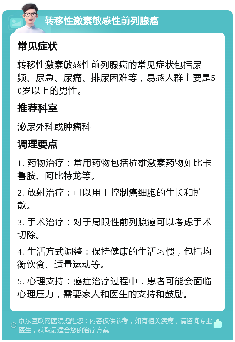 转移性激素敏感性前列腺癌 常见症状 转移性激素敏感性前列腺癌的常见症状包括尿频、尿急、尿痛、排尿困难等，易感人群主要是50岁以上的男性。 推荐科室 泌尿外科或肿瘤科 调理要点 1. 药物治疗：常用药物包括抗雄激素药物如比卡鲁胺、阿比特龙等。 2. 放射治疗：可以用于控制癌细胞的生长和扩散。 3. 手术治疗：对于局限性前列腺癌可以考虑手术切除。 4. 生活方式调整：保持健康的生活习惯，包括均衡饮食、适量运动等。 5. 心理支持：癌症治疗过程中，患者可能会面临心理压力，需要家人和医生的支持和鼓励。