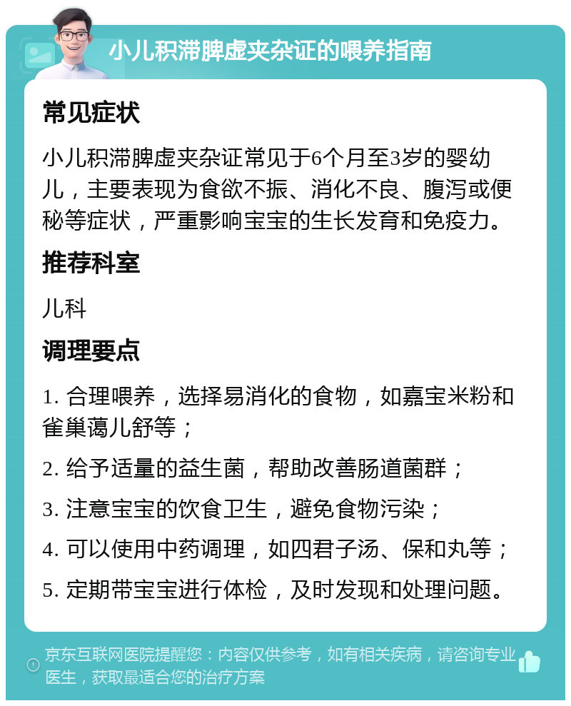 小儿积滞脾虚夹杂证的喂养指南 常见症状 小儿积滞脾虚夹杂证常见于6个月至3岁的婴幼儿，主要表现为食欲不振、消化不良、腹泻或便秘等症状，严重影响宝宝的生长发育和免疫力。 推荐科室 儿科 调理要点 1. 合理喂养，选择易消化的食物，如嘉宝米粉和雀巢蔼儿舒等； 2. 给予适量的益生菌，帮助改善肠道菌群； 3. 注意宝宝的饮食卫生，避免食物污染； 4. 可以使用中药调理，如四君子汤、保和丸等； 5. 定期带宝宝进行体检，及时发现和处理问题。