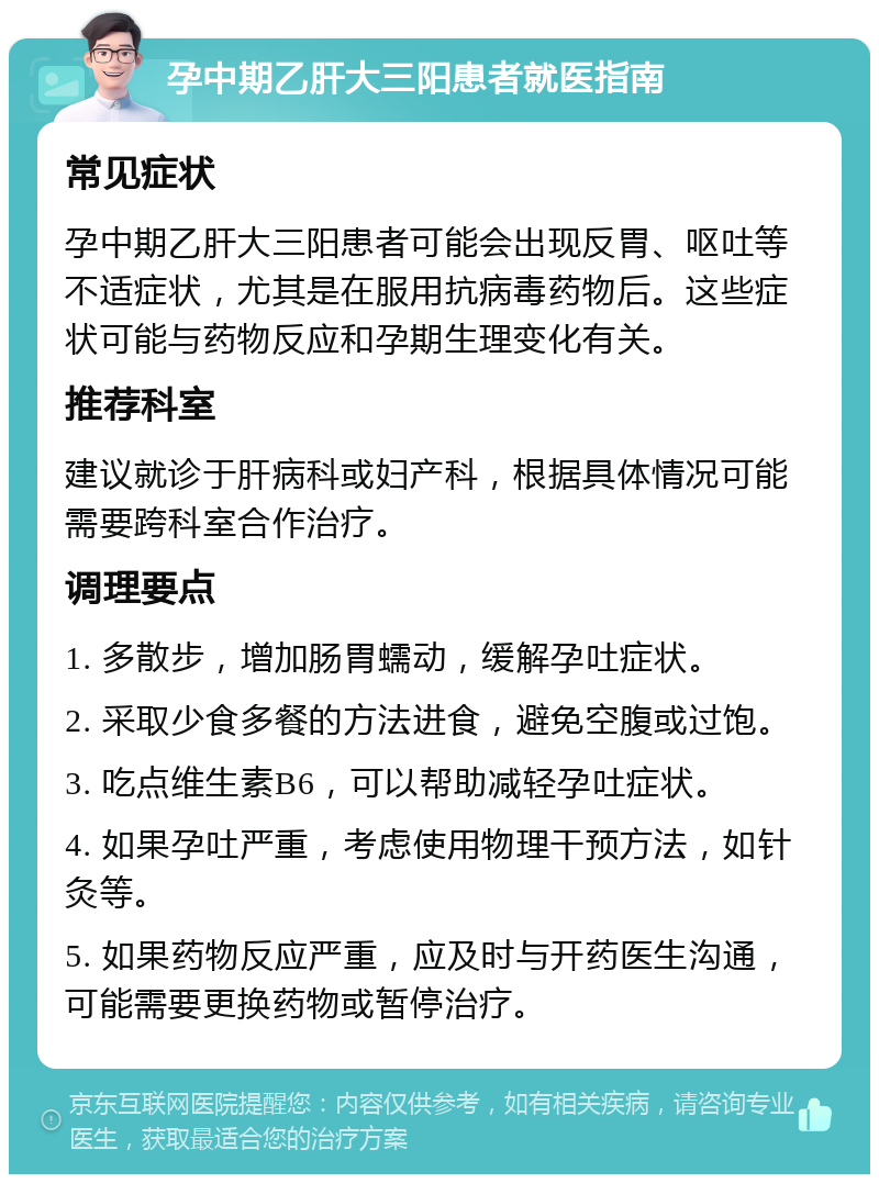 孕中期乙肝大三阳患者就医指南 常见症状 孕中期乙肝大三阳患者可能会出现反胃、呕吐等不适症状，尤其是在服用抗病毒药物后。这些症状可能与药物反应和孕期生理变化有关。 推荐科室 建议就诊于肝病科或妇产科，根据具体情况可能需要跨科室合作治疗。 调理要点 1. 多散步，增加肠胃蠕动，缓解孕吐症状。 2. 采取少食多餐的方法进食，避免空腹或过饱。 3. 吃点维生素B6，可以帮助减轻孕吐症状。 4. 如果孕吐严重，考虑使用物理干预方法，如针灸等。 5. 如果药物反应严重，应及时与开药医生沟通，可能需要更换药物或暂停治疗。