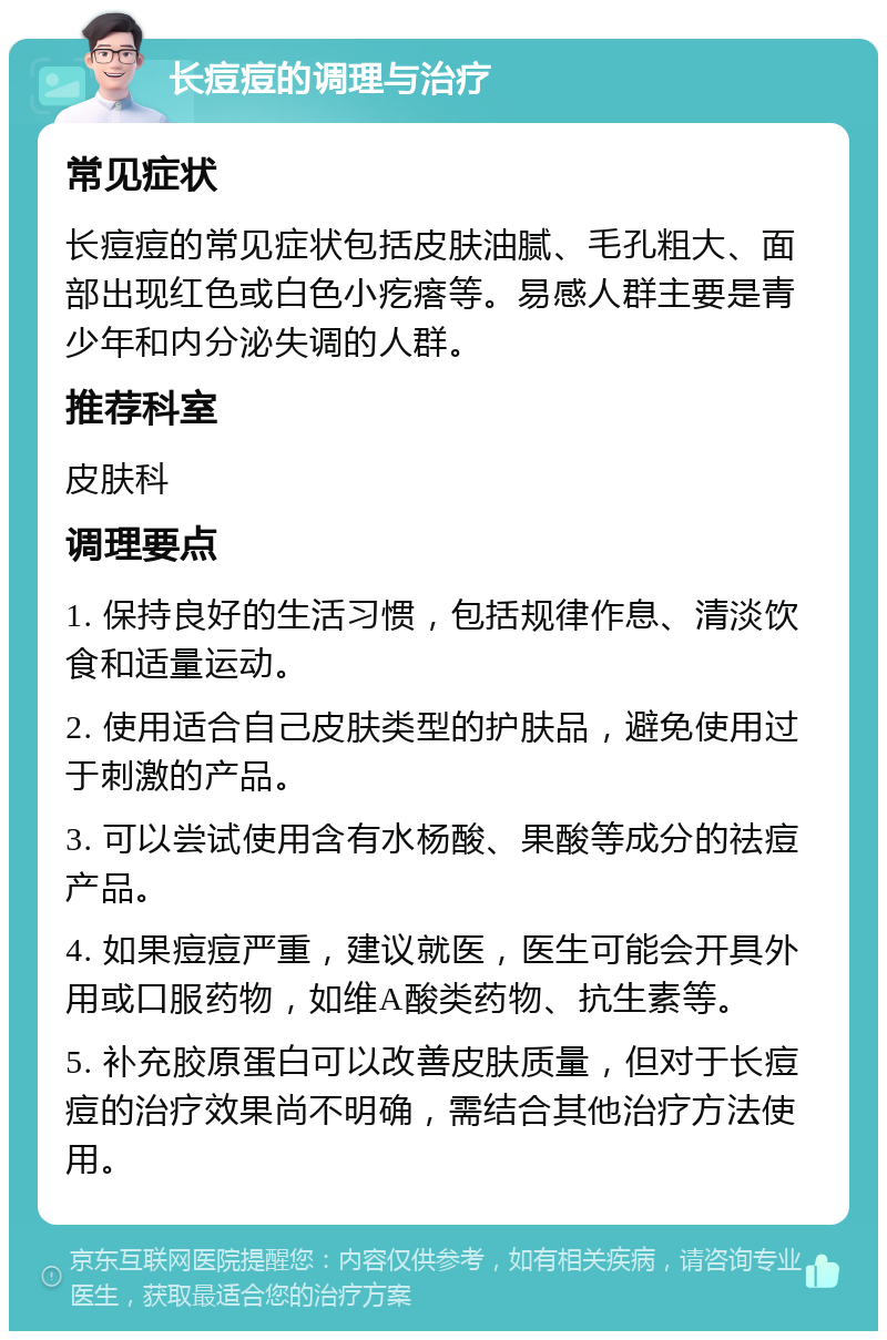 长痘痘的调理与治疗 常见症状 长痘痘的常见症状包括皮肤油腻、毛孔粗大、面部出现红色或白色小疙瘩等。易感人群主要是青少年和内分泌失调的人群。 推荐科室 皮肤科 调理要点 1. 保持良好的生活习惯，包括规律作息、清淡饮食和适量运动。 2. 使用适合自己皮肤类型的护肤品，避免使用过于刺激的产品。 3. 可以尝试使用含有水杨酸、果酸等成分的祛痘产品。 4. 如果痘痘严重，建议就医，医生可能会开具外用或口服药物，如维A酸类药物、抗生素等。 5. 补充胶原蛋白可以改善皮肤质量，但对于长痘痘的治疗效果尚不明确，需结合其他治疗方法使用。