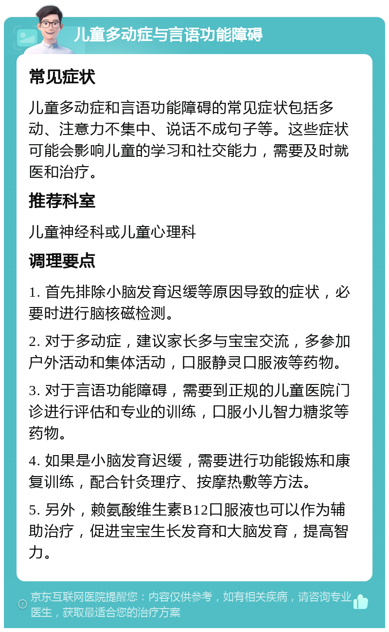 儿童多动症与言语功能障碍 常见症状 儿童多动症和言语功能障碍的常见症状包括多动、注意力不集中、说话不成句子等。这些症状可能会影响儿童的学习和社交能力，需要及时就医和治疗。 推荐科室 儿童神经科或儿童心理科 调理要点 1. 首先排除小脑发育迟缓等原因导致的症状，必要时进行脑核磁检测。 2. 对于多动症，建议家长多与宝宝交流，多参加户外活动和集体活动，口服静灵口服液等药物。 3. 对于言语功能障碍，需要到正规的儿童医院门诊进行评估和专业的训练，口服小儿智力糖浆等药物。 4. 如果是小脑发育迟缓，需要进行功能锻炼和康复训练，配合针灸理疗、按摩热敷等方法。 5. 另外，赖氨酸维生素B12口服液也可以作为辅助治疗，促进宝宝生长发育和大脑发育，提高智力。