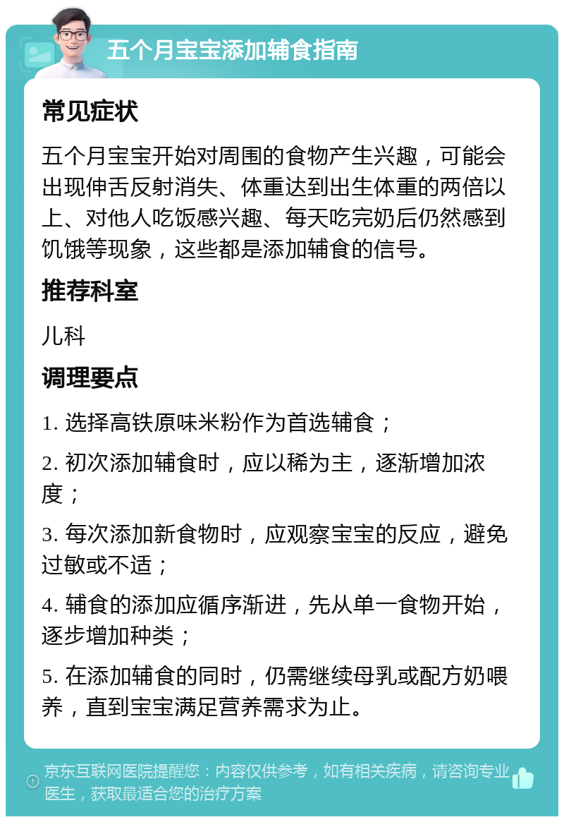 五个月宝宝添加辅食指南 常见症状 五个月宝宝开始对周围的食物产生兴趣，可能会出现伸舌反射消失、体重达到出生体重的两倍以上、对他人吃饭感兴趣、每天吃完奶后仍然感到饥饿等现象，这些都是添加辅食的信号。 推荐科室 儿科 调理要点 1. 选择高铁原味米粉作为首选辅食； 2. 初次添加辅食时，应以稀为主，逐渐增加浓度； 3. 每次添加新食物时，应观察宝宝的反应，避免过敏或不适； 4. 辅食的添加应循序渐进，先从单一食物开始，逐步增加种类； 5. 在添加辅食的同时，仍需继续母乳或配方奶喂养，直到宝宝满足营养需求为止。