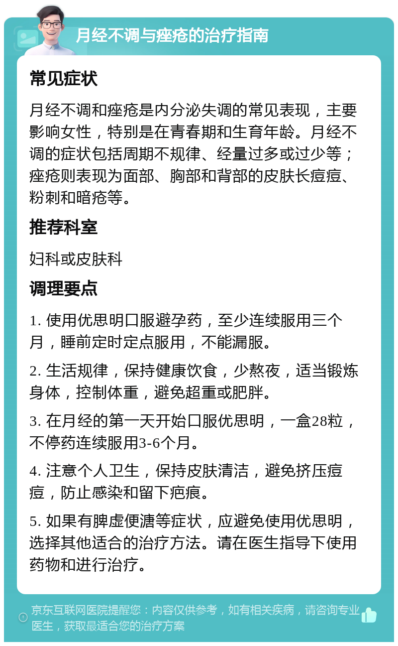 月经不调与痤疮的治疗指南 常见症状 月经不调和痤疮是内分泌失调的常见表现，主要影响女性，特别是在青春期和生育年龄。月经不调的症状包括周期不规律、经量过多或过少等；痤疮则表现为面部、胸部和背部的皮肤长痘痘、粉刺和暗疮等。 推荐科室 妇科或皮肤科 调理要点 1. 使用优思明口服避孕药，至少连续服用三个月，睡前定时定点服用，不能漏服。 2. 生活规律，保持健康饮食，少熬夜，适当锻炼身体，控制体重，避免超重或肥胖。 3. 在月经的第一天开始口服优思明，一盒28粒，不停药连续服用3-6个月。 4. 注意个人卫生，保持皮肤清洁，避免挤压痘痘，防止感染和留下疤痕。 5. 如果有脾虚便溏等症状，应避免使用优思明，选择其他适合的治疗方法。请在医生指导下使用药物和进行治疗。