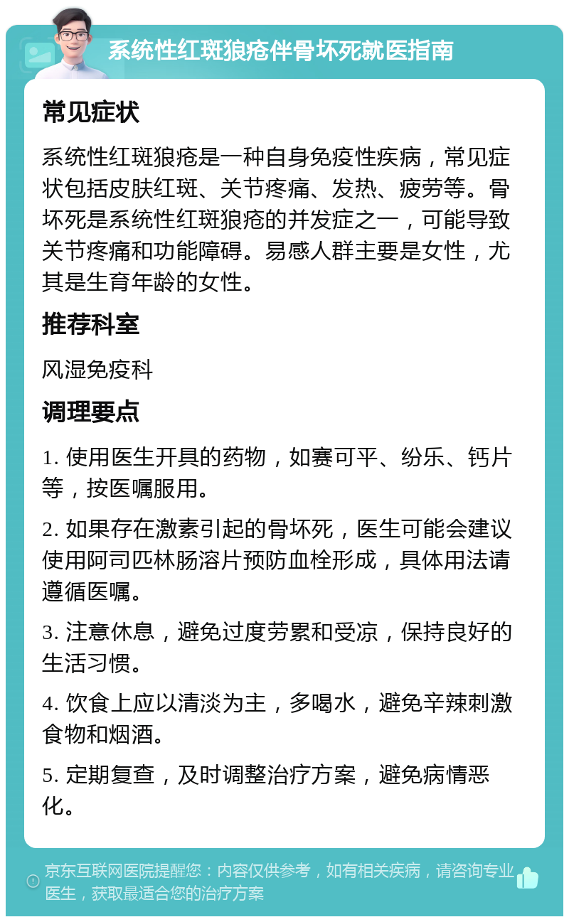 系统性红斑狼疮伴骨坏死就医指南 常见症状 系统性红斑狼疮是一种自身免疫性疾病，常见症状包括皮肤红斑、关节疼痛、发热、疲劳等。骨坏死是系统性红斑狼疮的并发症之一，可能导致关节疼痛和功能障碍。易感人群主要是女性，尤其是生育年龄的女性。 推荐科室 风湿免疫科 调理要点 1. 使用医生开具的药物，如赛可平、纷乐、钙片等，按医嘱服用。 2. 如果存在激素引起的骨坏死，医生可能会建议使用阿司匹林肠溶片预防血栓形成，具体用法请遵循医嘱。 3. 注意休息，避免过度劳累和受凉，保持良好的生活习惯。 4. 饮食上应以清淡为主，多喝水，避免辛辣刺激食物和烟酒。 5. 定期复查，及时调整治疗方案，避免病情恶化。