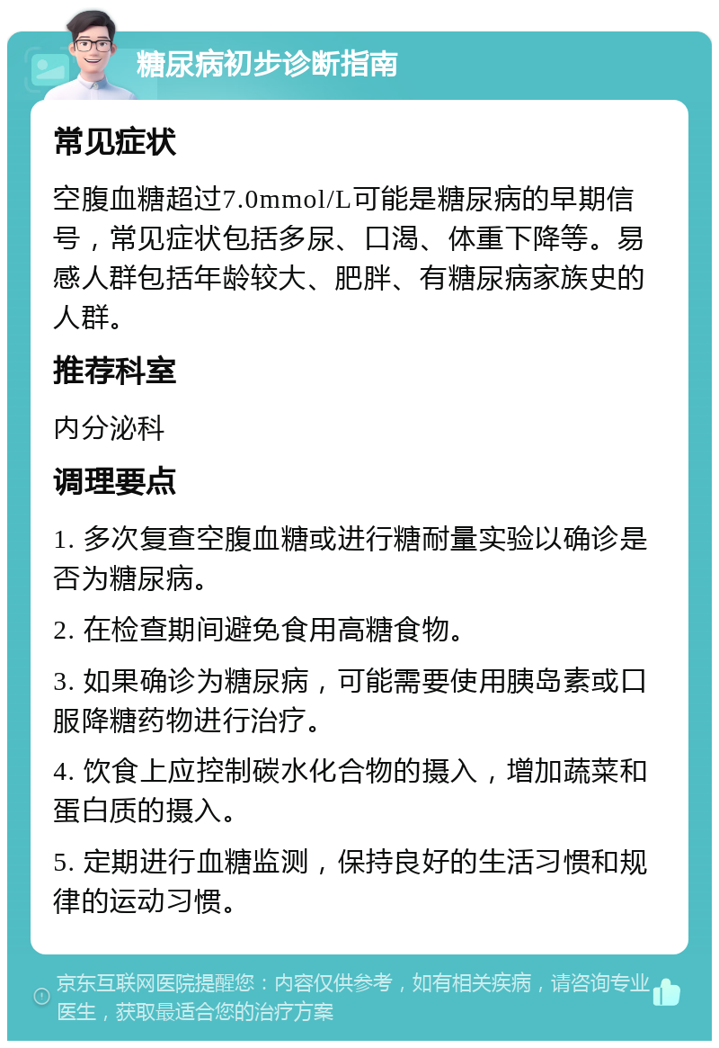 糖尿病初步诊断指南 常见症状 空腹血糖超过7.0mmol/L可能是糖尿病的早期信号，常见症状包括多尿、口渴、体重下降等。易感人群包括年龄较大、肥胖、有糖尿病家族史的人群。 推荐科室 内分泌科 调理要点 1. 多次复查空腹血糖或进行糖耐量实验以确诊是否为糖尿病。 2. 在检查期间避免食用高糖食物。 3. 如果确诊为糖尿病，可能需要使用胰岛素或口服降糖药物进行治疗。 4. 饮食上应控制碳水化合物的摄入，增加蔬菜和蛋白质的摄入。 5. 定期进行血糖监测，保持良好的生活习惯和规律的运动习惯。