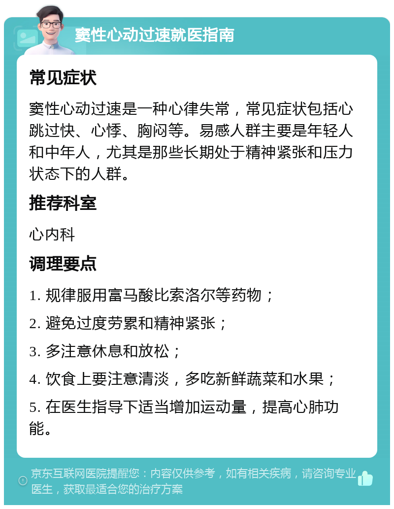 窦性心动过速就医指南 常见症状 窦性心动过速是一种心律失常，常见症状包括心跳过快、心悸、胸闷等。易感人群主要是年轻人和中年人，尤其是那些长期处于精神紧张和压力状态下的人群。 推荐科室 心内科 调理要点 1. 规律服用富马酸比索洛尔等药物； 2. 避免过度劳累和精神紧张； 3. 多注意休息和放松； 4. 饮食上要注意清淡，多吃新鲜蔬菜和水果； 5. 在医生指导下适当增加运动量，提高心肺功能。