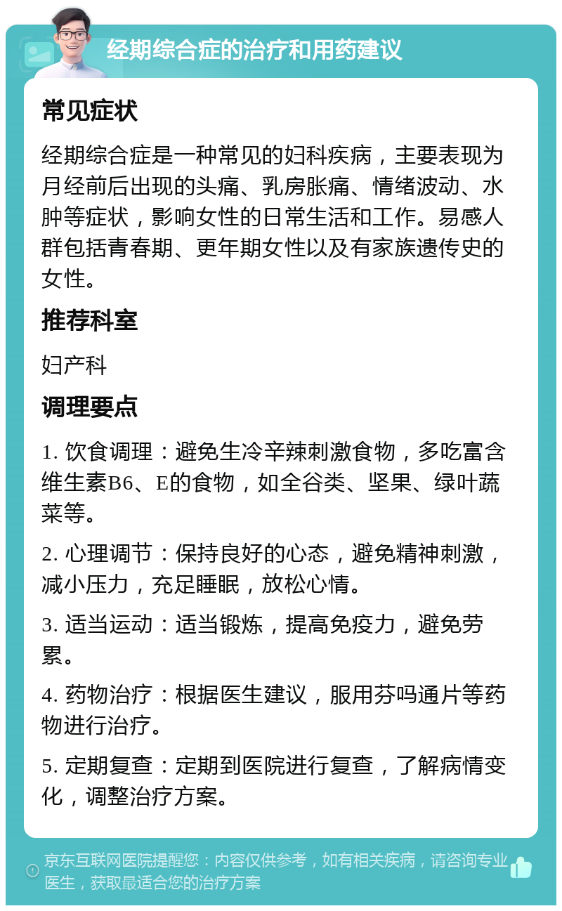 经期综合症的治疗和用药建议 常见症状 经期综合症是一种常见的妇科疾病，主要表现为月经前后出现的头痛、乳房胀痛、情绪波动、水肿等症状，影响女性的日常生活和工作。易感人群包括青春期、更年期女性以及有家族遗传史的女性。 推荐科室 妇产科 调理要点 1. 饮食调理：避免生冷辛辣刺激食物，多吃富含维生素B6、E的食物，如全谷类、坚果、绿叶蔬菜等。 2. 心理调节：保持良好的心态，避免精神刺激，减小压力，充足睡眠，放松心情。 3. 适当运动：适当锻炼，提高免疫力，避免劳累。 4. 药物治疗：根据医生建议，服用芬吗通片等药物进行治疗。 5. 定期复查：定期到医院进行复查，了解病情变化，调整治疗方案。