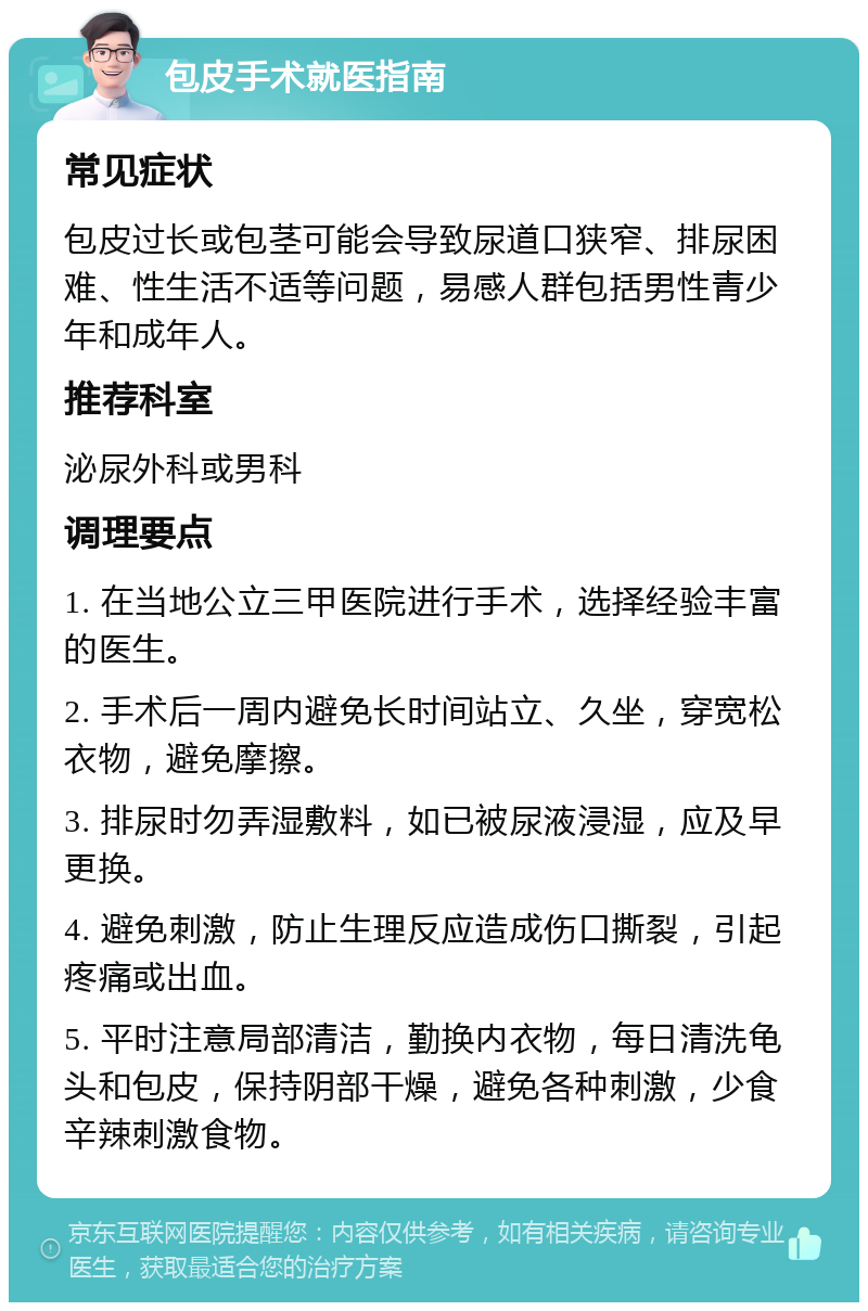 包皮手术就医指南 常见症状 包皮过长或包茎可能会导致尿道口狭窄、排尿困难、性生活不适等问题，易感人群包括男性青少年和成年人。 推荐科室 泌尿外科或男科 调理要点 1. 在当地公立三甲医院进行手术，选择经验丰富的医生。 2. 手术后一周内避免长时间站立、久坐，穿宽松衣物，避免摩擦。 3. 排尿时勿弄湿敷料，如已被尿液浸湿，应及早更换。 4. 避免刺激，防止生理反应造成伤口撕裂，引起疼痛或出血。 5. 平时注意局部清洁，勤换内衣物，每日清洗龟头和包皮，保持阴部干燥，避免各种刺激，少食辛辣刺激食物。