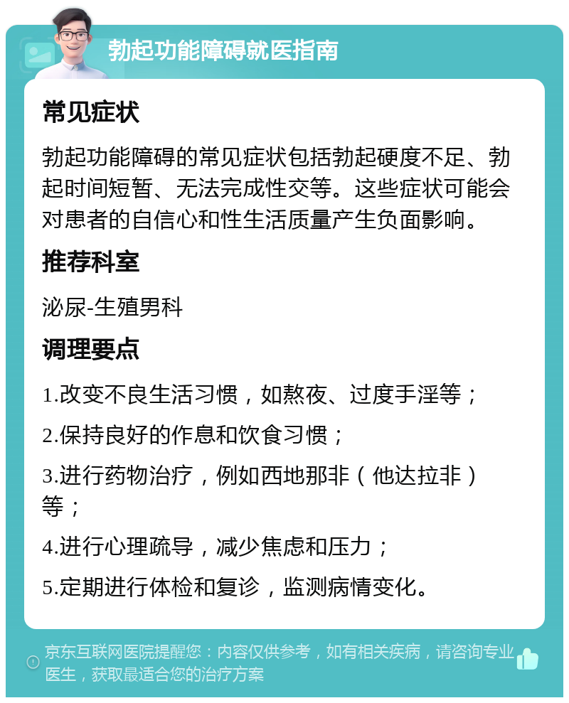 勃起功能障碍就医指南 常见症状 勃起功能障碍的常见症状包括勃起硬度不足、勃起时间短暂、无法完成性交等。这些症状可能会对患者的自信心和性生活质量产生负面影响。 推荐科室 泌尿-生殖男科 调理要点 1.改变不良生活习惯，如熬夜、过度手淫等； 2.保持良好的作息和饮食习惯； 3.进行药物治疗，例如西地那非（他达拉非）等； 4.进行心理疏导，减少焦虑和压力； 5.定期进行体检和复诊，监测病情变化。