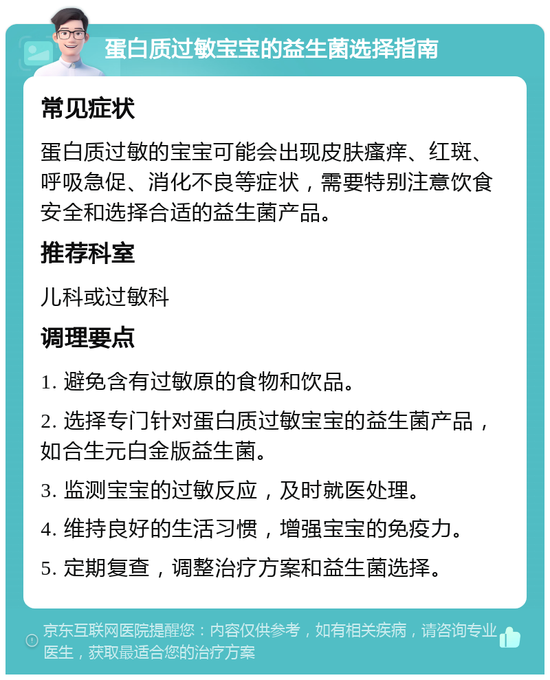 蛋白质过敏宝宝的益生菌选择指南 常见症状 蛋白质过敏的宝宝可能会出现皮肤瘙痒、红斑、呼吸急促、消化不良等症状，需要特别注意饮食安全和选择合适的益生菌产品。 推荐科室 儿科或过敏科 调理要点 1. 避免含有过敏原的食物和饮品。 2. 选择专门针对蛋白质过敏宝宝的益生菌产品，如合生元白金版益生菌。 3. 监测宝宝的过敏反应，及时就医处理。 4. 维持良好的生活习惯，增强宝宝的免疫力。 5. 定期复查，调整治疗方案和益生菌选择。