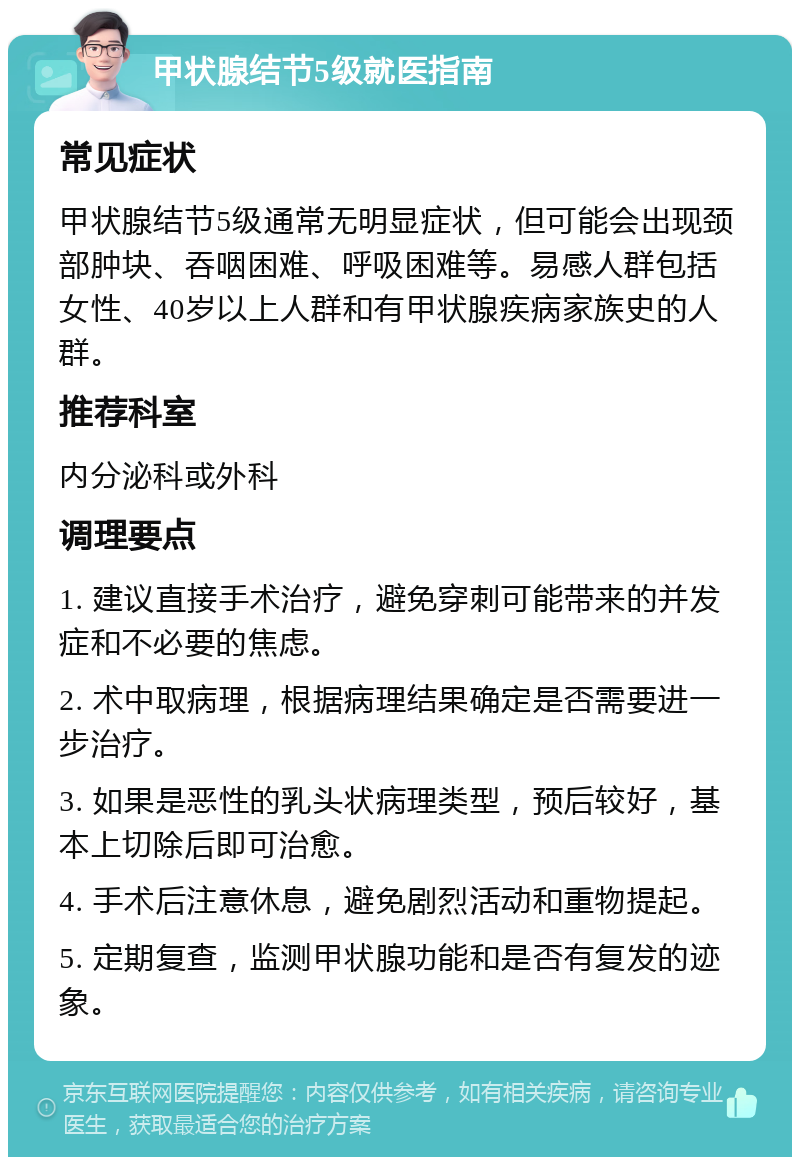 甲状腺结节5级就医指南 常见症状 甲状腺结节5级通常无明显症状，但可能会出现颈部肿块、吞咽困难、呼吸困难等。易感人群包括女性、40岁以上人群和有甲状腺疾病家族史的人群。 推荐科室 内分泌科或外科 调理要点 1. 建议直接手术治疗，避免穿刺可能带来的并发症和不必要的焦虑。 2. 术中取病理，根据病理结果确定是否需要进一步治疗。 3. 如果是恶性的乳头状病理类型，预后较好，基本上切除后即可治愈。 4. 手术后注意休息，避免剧烈活动和重物提起。 5. 定期复查，监测甲状腺功能和是否有复发的迹象。