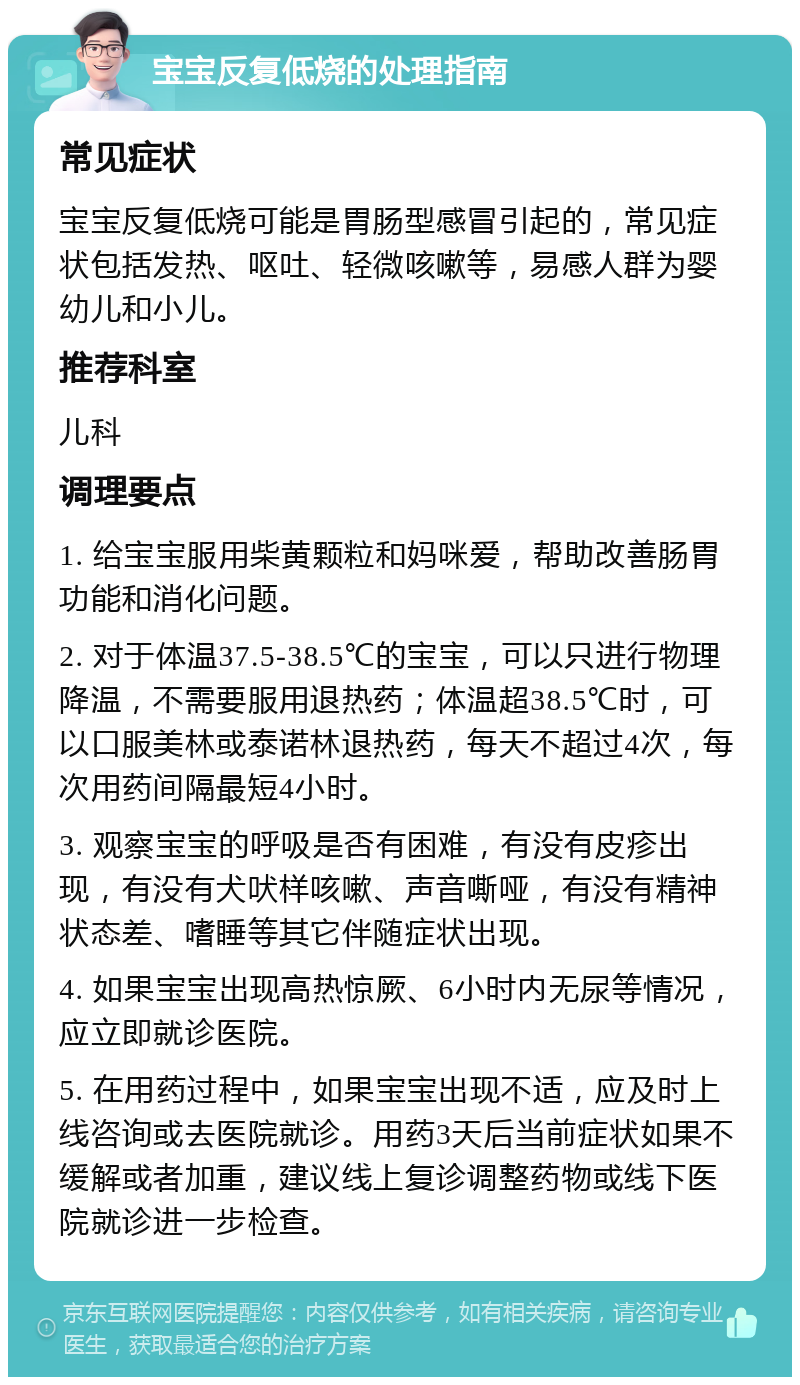 宝宝反复低烧的处理指南 常见症状 宝宝反复低烧可能是胃肠型感冒引起的，常见症状包括发热、呕吐、轻微咳嗽等，易感人群为婴幼儿和小儿。 推荐科室 儿科 调理要点 1. 给宝宝服用柴黄颗粒和妈咪爱，帮助改善肠胃功能和消化问题。 2. 对于体温37.5-38.5℃的宝宝，可以只进行物理降温，不需要服用退热药；体温超38.5℃时，可以口服美林或泰诺林退热药，每天不超过4次，每次用药间隔最短4小时。 3. 观察宝宝的呼吸是否有困难，有没有皮疹出现，有没有犬吠样咳嗽、声音嘶哑，有没有精神状态差、嗜睡等其它伴随症状出现。 4. 如果宝宝出现高热惊厥、6小时内无尿等情况，应立即就诊医院。 5. 在用药过程中，如果宝宝出现不适，应及时上线咨询或去医院就诊。用药3天后当前症状如果不缓解或者加重，建议线上复诊调整药物或线下医院就诊进一步检查。