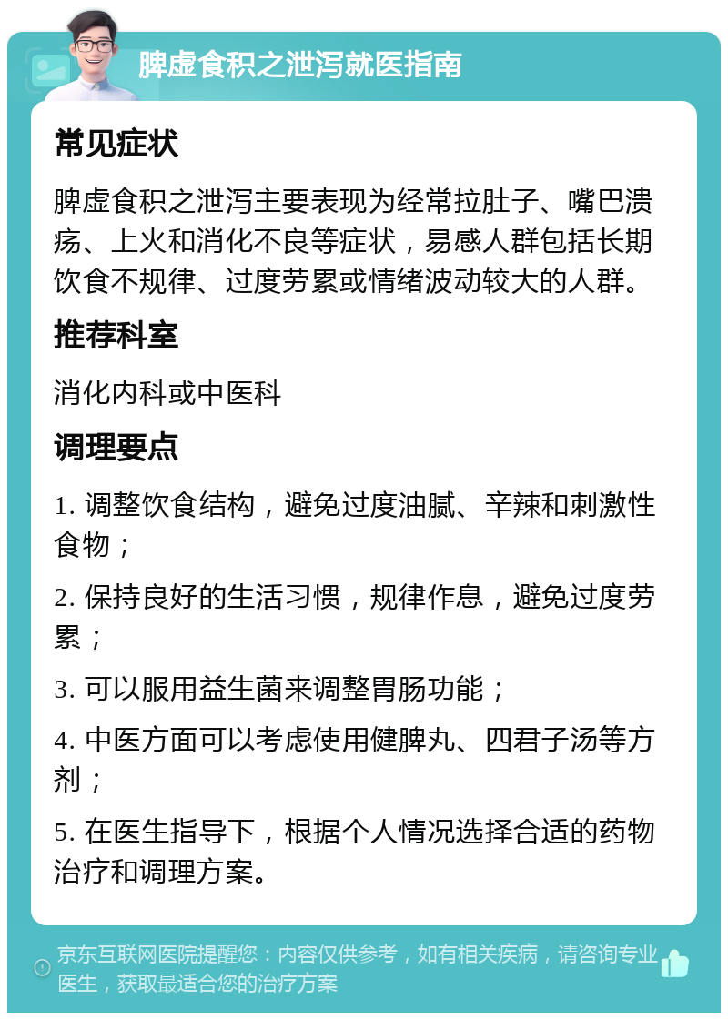 脾虚食积之泄泻就医指南 常见症状 脾虚食积之泄泻主要表现为经常拉肚子、嘴巴溃疡、上火和消化不良等症状，易感人群包括长期饮食不规律、过度劳累或情绪波动较大的人群。 推荐科室 消化内科或中医科 调理要点 1. 调整饮食结构，避免过度油腻、辛辣和刺激性食物； 2. 保持良好的生活习惯，规律作息，避免过度劳累； 3. 可以服用益生菌来调整胃肠功能； 4. 中医方面可以考虑使用健脾丸、四君子汤等方剂； 5. 在医生指导下，根据个人情况选择合适的药物治疗和调理方案。