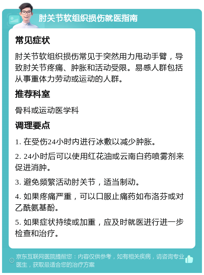 肘关节软组织损伤就医指南 常见症状 肘关节软组织损伤常见于突然用力甩动手臂，导致肘关节疼痛、肿胀和活动受限。易感人群包括从事重体力劳动或运动的人群。 推荐科室 骨科或运动医学科 调理要点 1. 在受伤24小时内进行冰敷以减少肿胀。 2. 24小时后可以使用红花油或云南白药喷雾剂来促进消肿。 3. 避免频繁活动肘关节，适当制动。 4. 如果疼痛严重，可以口服止痛药如布洛芬或对乙酰氨基酚。 5. 如果症状持续或加重，应及时就医进行进一步检查和治疗。