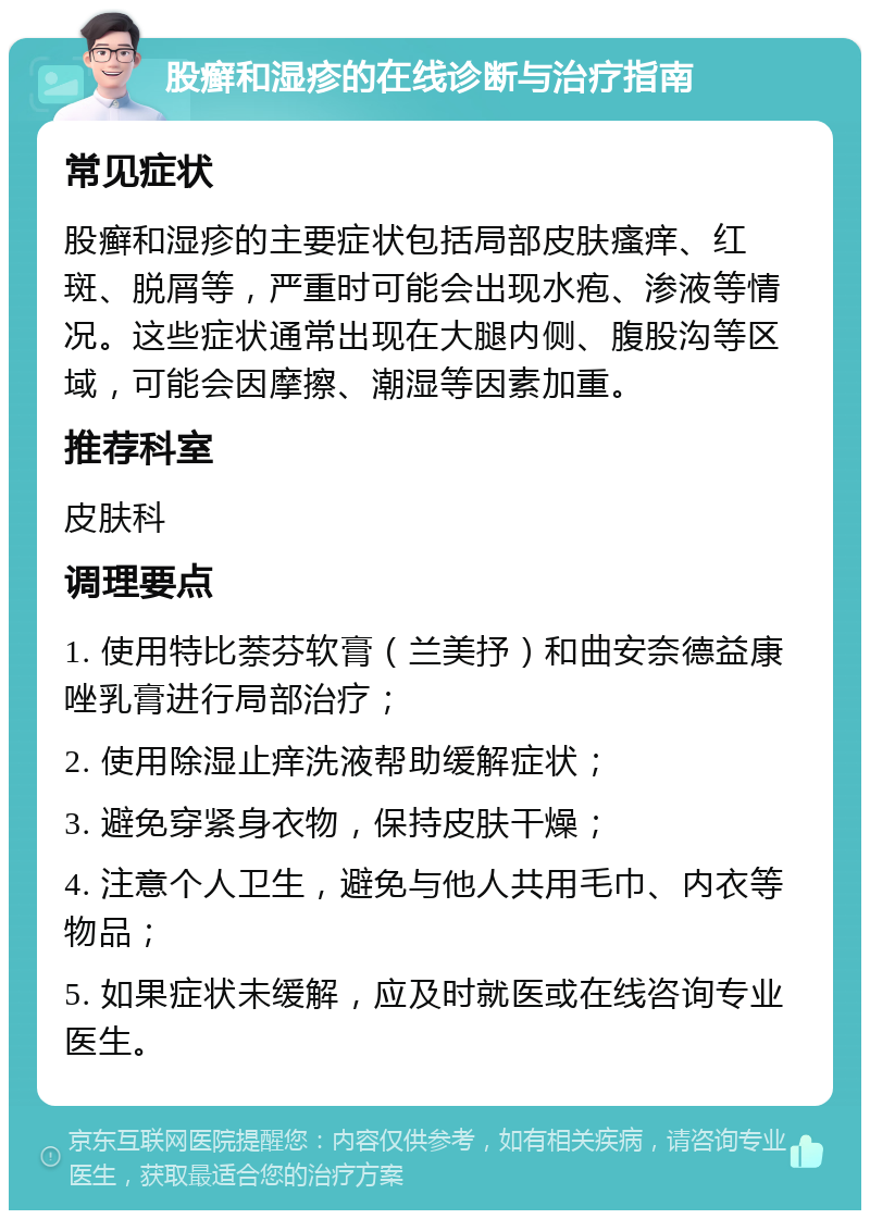 股癣和湿疹的在线诊断与治疗指南 常见症状 股癣和湿疹的主要症状包括局部皮肤瘙痒、红斑、脱屑等，严重时可能会出现水疱、渗液等情况。这些症状通常出现在大腿内侧、腹股沟等区域，可能会因摩擦、潮湿等因素加重。 推荐科室 皮肤科 调理要点 1. 使用特比萘芬软膏（兰美抒）和曲安奈德益康唑乳膏进行局部治疗； 2. 使用除湿止痒洗液帮助缓解症状； 3. 避免穿紧身衣物，保持皮肤干燥； 4. 注意个人卫生，避免与他人共用毛巾、内衣等物品； 5. 如果症状未缓解，应及时就医或在线咨询专业医生。