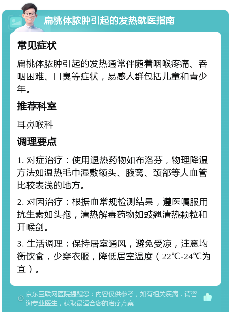 扁桃体脓肿引起的发热就医指南 常见症状 扁桃体脓肿引起的发热通常伴随着咽喉疼痛、吞咽困难、口臭等症状，易感人群包括儿童和青少年。 推荐科室 耳鼻喉科 调理要点 1. 对症治疗：使用退热药物如布洛芬，物理降温方法如温热毛巾湿敷额头、腋窝、颈部等大血管比较表浅的地方。 2. 对因治疗：根据血常规检测结果，遵医嘱服用抗生素如头孢，清热解毒药物如豉翘清热颗粒和开喉剑。 3. 生活调理：保持居室通风，避免受凉，注意均衡饮食，少穿衣服，降低居室温度（22℃-24℃为宜）。