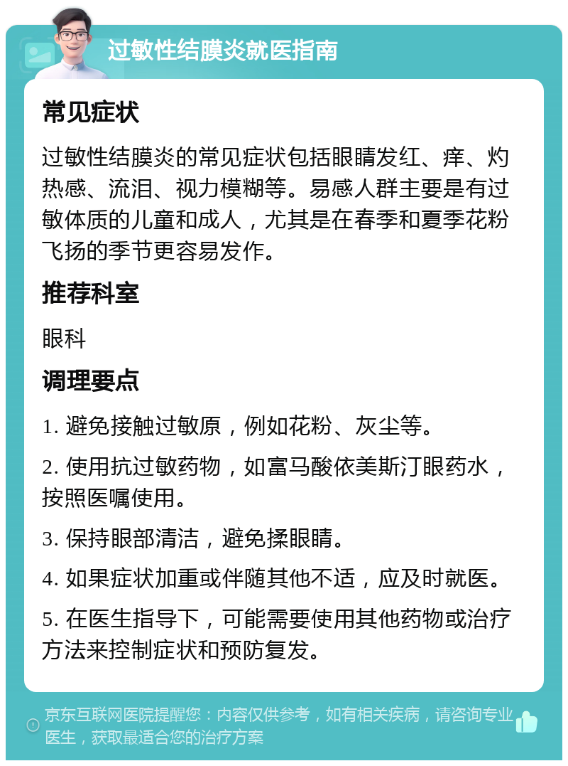 过敏性结膜炎就医指南 常见症状 过敏性结膜炎的常见症状包括眼睛发红、痒、灼热感、流泪、视力模糊等。易感人群主要是有过敏体质的儿童和成人，尤其是在春季和夏季花粉飞扬的季节更容易发作。 推荐科室 眼科 调理要点 1. 避免接触过敏原，例如花粉、灰尘等。 2. 使用抗过敏药物，如富马酸依美斯汀眼药水，按照医嘱使用。 3. 保持眼部清洁，避免揉眼睛。 4. 如果症状加重或伴随其他不适，应及时就医。 5. 在医生指导下，可能需要使用其他药物或治疗方法来控制症状和预防复发。