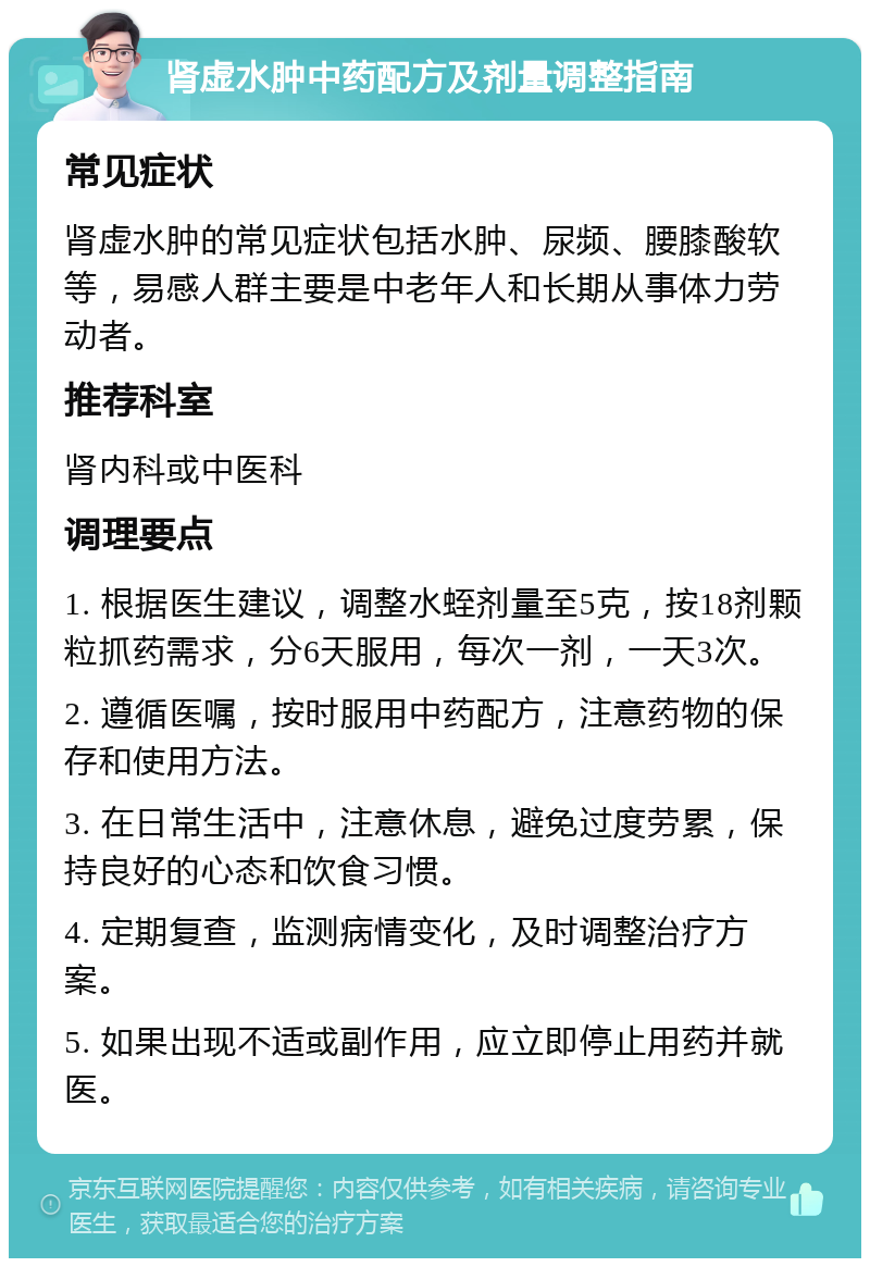 肾虚水肿中药配方及剂量调整指南 常见症状 肾虚水肿的常见症状包括水肿、尿频、腰膝酸软等，易感人群主要是中老年人和长期从事体力劳动者。 推荐科室 肾内科或中医科 调理要点 1. 根据医生建议，调整水蛭剂量至5克，按18剂颗粒抓药需求，分6天服用，每次一剂，一天3次。 2. 遵循医嘱，按时服用中药配方，注意药物的保存和使用方法。 3. 在日常生活中，注意休息，避免过度劳累，保持良好的心态和饮食习惯。 4. 定期复查，监测病情变化，及时调整治疗方案。 5. 如果出现不适或副作用，应立即停止用药并就医。