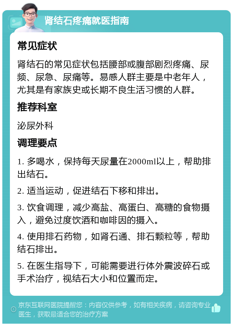 肾结石疼痛就医指南 常见症状 肾结石的常见症状包括腰部或腹部剧烈疼痛、尿频、尿急、尿痛等。易感人群主要是中老年人，尤其是有家族史或长期不良生活习惯的人群。 推荐科室 泌尿外科 调理要点 1. 多喝水，保持每天尿量在2000ml以上，帮助排出结石。 2. 适当运动，促进结石下移和排出。 3. 饮食调理，减少高盐、高蛋白、高糖的食物摄入，避免过度饮酒和咖啡因的摄入。 4. 使用排石药物，如肾石通、排石颗粒等，帮助结石排出。 5. 在医生指导下，可能需要进行体外震波碎石或手术治疗，视结石大小和位置而定。