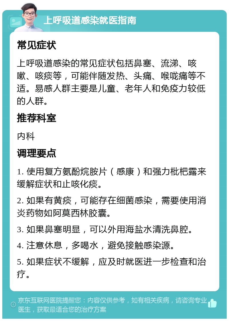 上呼吸道感染就医指南 常见症状 上呼吸道感染的常见症状包括鼻塞、流涕、咳嗽、咳痰等，可能伴随发热、头痛、喉咙痛等不适。易感人群主要是儿童、老年人和免疫力较低的人群。 推荐科室 内科 调理要点 1. 使用复方氨酚烷胺片（感康）和强力枇杷露来缓解症状和止咳化痰。 2. 如果有黄痰，可能存在细菌感染，需要使用消炎药物如阿莫西林胶囊。 3. 如果鼻塞明显，可以外用海盐水清洗鼻腔。 4. 注意休息，多喝水，避免接触感染源。 5. 如果症状不缓解，应及时就医进一步检查和治疗。