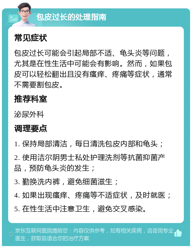 包皮过长的处理指南 常见症状 包皮过长可能会引起局部不适、龟头炎等问题，尤其是在性生活中可能会有影响。然而，如果包皮可以轻松翻出且没有瘙痒、疼痛等症状，通常不需要割包皮。 推荐科室 泌尿外科 调理要点 1. 保持局部清洁，每日清洗包皮内部和龟头； 2. 使用洁尔阴男士私处护理洗剂等抗菌抑菌产品，预防龟头炎的发生； 3. 勤换洗内裤，避免细菌滋生； 4. 如果出现瘙痒、疼痛等不适症状，及时就医； 5. 在性生活中注意卫生，避免交叉感染。