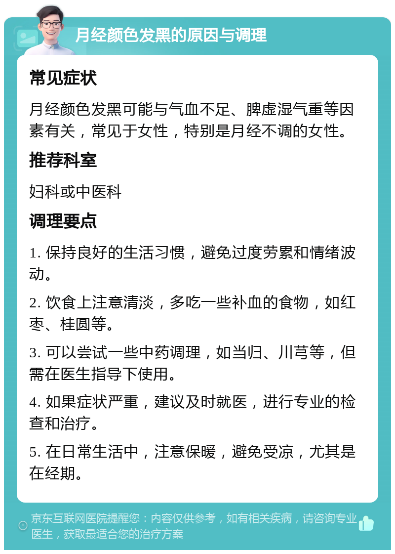 月经颜色发黑的原因与调理 常见症状 月经颜色发黑可能与气血不足、脾虚湿气重等因素有关，常见于女性，特别是月经不调的女性。 推荐科室 妇科或中医科 调理要点 1. 保持良好的生活习惯，避免过度劳累和情绪波动。 2. 饮食上注意清淡，多吃一些补血的食物，如红枣、桂圆等。 3. 可以尝试一些中药调理，如当归、川芎等，但需在医生指导下使用。 4. 如果症状严重，建议及时就医，进行专业的检查和治疗。 5. 在日常生活中，注意保暖，避免受凉，尤其是在经期。