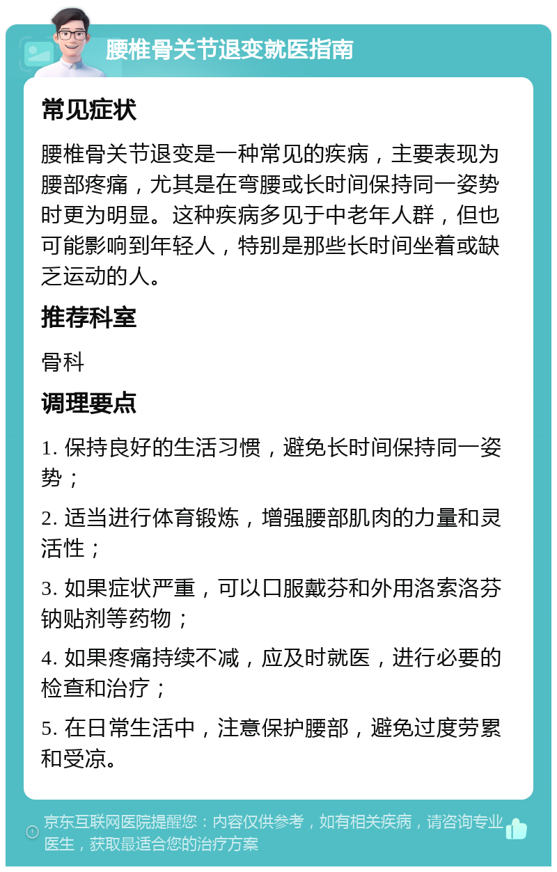 腰椎骨关节退变就医指南 常见症状 腰椎骨关节退变是一种常见的疾病，主要表现为腰部疼痛，尤其是在弯腰或长时间保持同一姿势时更为明显。这种疾病多见于中老年人群，但也可能影响到年轻人，特别是那些长时间坐着或缺乏运动的人。 推荐科室 骨科 调理要点 1. 保持良好的生活习惯，避免长时间保持同一姿势； 2. 适当进行体育锻炼，增强腰部肌肉的力量和灵活性； 3. 如果症状严重，可以口服戴芬和外用洛索洛芬钠贴剂等药物； 4. 如果疼痛持续不减，应及时就医，进行必要的检查和治疗； 5. 在日常生活中，注意保护腰部，避免过度劳累和受凉。