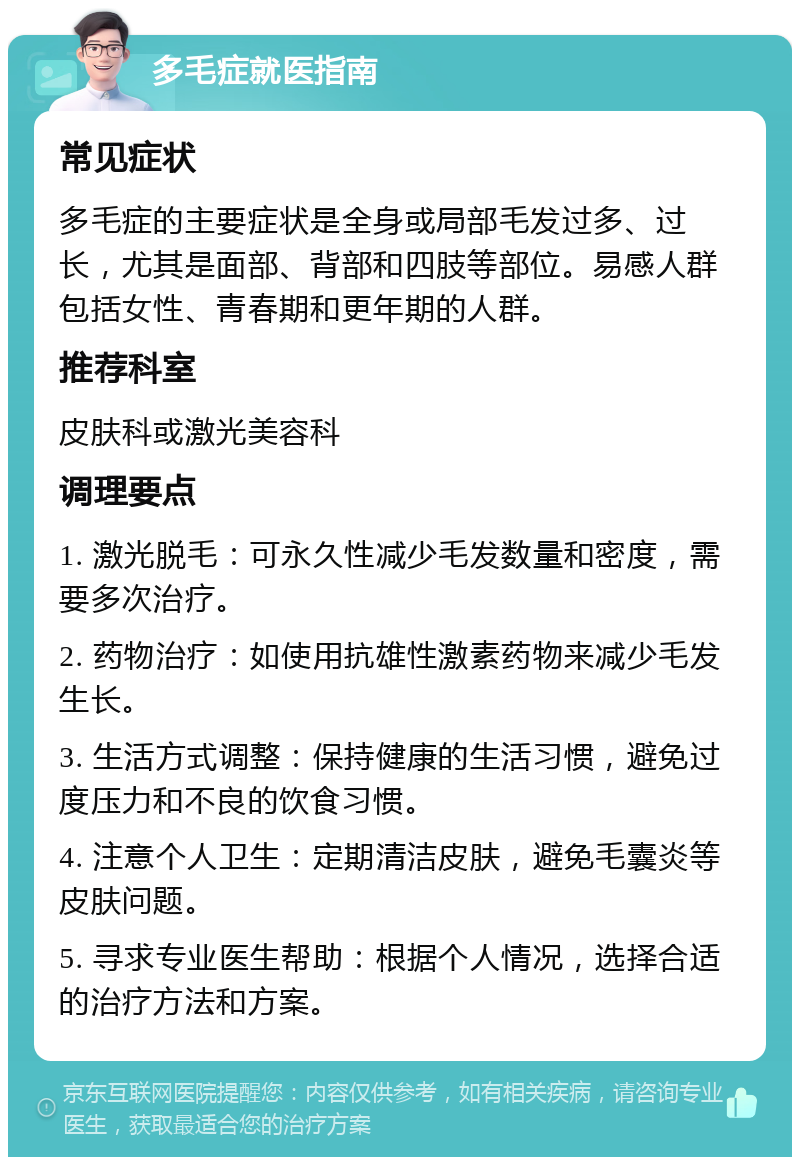 多毛症就医指南 常见症状 多毛症的主要症状是全身或局部毛发过多、过长，尤其是面部、背部和四肢等部位。易感人群包括女性、青春期和更年期的人群。 推荐科室 皮肤科或激光美容科 调理要点 1. 激光脱毛：可永久性减少毛发数量和密度，需要多次治疗。 2. 药物治疗：如使用抗雄性激素药物来减少毛发生长。 3. 生活方式调整：保持健康的生活习惯，避免过度压力和不良的饮食习惯。 4. 注意个人卫生：定期清洁皮肤，避免毛囊炎等皮肤问题。 5. 寻求专业医生帮助：根据个人情况，选择合适的治疗方法和方案。