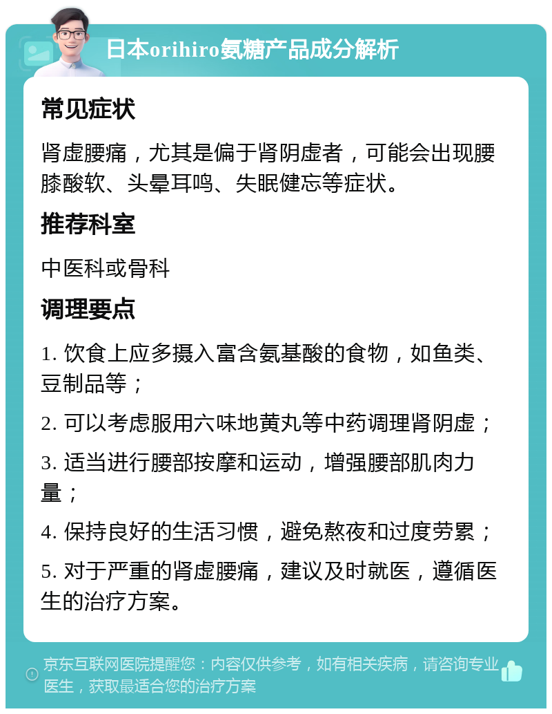 日本orihiro氨糖产品成分解析 常见症状 肾虚腰痛，尤其是偏于肾阴虚者，可能会出现腰膝酸软、头晕耳鸣、失眠健忘等症状。 推荐科室 中医科或骨科 调理要点 1. 饮食上应多摄入富含氨基酸的食物，如鱼类、豆制品等； 2. 可以考虑服用六味地黄丸等中药调理肾阴虚； 3. 适当进行腰部按摩和运动，增强腰部肌肉力量； 4. 保持良好的生活习惯，避免熬夜和过度劳累； 5. 对于严重的肾虚腰痛，建议及时就医，遵循医生的治疗方案。