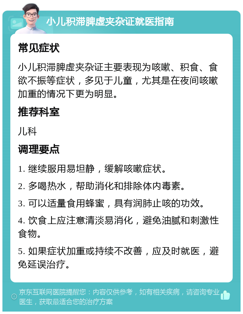 小儿积滞脾虚夹杂证就医指南 常见症状 小儿积滞脾虚夹杂证主要表现为咳嗽、积食、食欲不振等症状，多见于儿童，尤其是在夜间咳嗽加重的情况下更为明显。 推荐科室 儿科 调理要点 1. 继续服用易坦静，缓解咳嗽症状。 2. 多喝热水，帮助消化和排除体内毒素。 3. 可以适量食用蜂蜜，具有润肺止咳的功效。 4. 饮食上应注意清淡易消化，避免油腻和刺激性食物。 5. 如果症状加重或持续不改善，应及时就医，避免延误治疗。