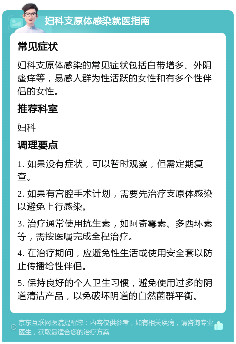 妇科支原体感染就医指南 常见症状 妇科支原体感染的常见症状包括白带增多、外阴瘙痒等，易感人群为性活跃的女性和有多个性伴侣的女性。 推荐科室 妇科 调理要点 1. 如果没有症状，可以暂时观察，但需定期复查。 2. 如果有宫腔手术计划，需要先治疗支原体感染以避免上行感染。 3. 治疗通常使用抗生素，如阿奇霉素、多西环素等，需按医嘱完成全程治疗。 4. 在治疗期间，应避免性生活或使用安全套以防止传播给性伴侣。 5. 保持良好的个人卫生习惯，避免使用过多的阴道清洁产品，以免破坏阴道的自然菌群平衡。