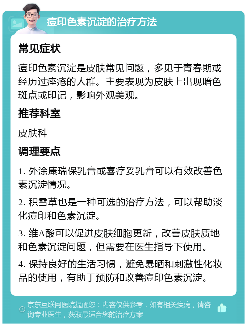 痘印色素沉淀的治疗方法 常见症状 痘印色素沉淀是皮肤常见问题，多见于青春期或经历过痤疮的人群。主要表现为皮肤上出现暗色斑点或印记，影响外观美观。 推荐科室 皮肤科 调理要点 1. 外涂康瑞保乳膏或喜疗妥乳膏可以有效改善色素沉淀情况。 2. 积雪草也是一种可选的治疗方法，可以帮助淡化痘印和色素沉淀。 3. 维A酸可以促进皮肤细胞更新，改善皮肤质地和色素沉淀问题，但需要在医生指导下使用。 4. 保持良好的生活习惯，避免暴晒和刺激性化妆品的使用，有助于预防和改善痘印色素沉淀。