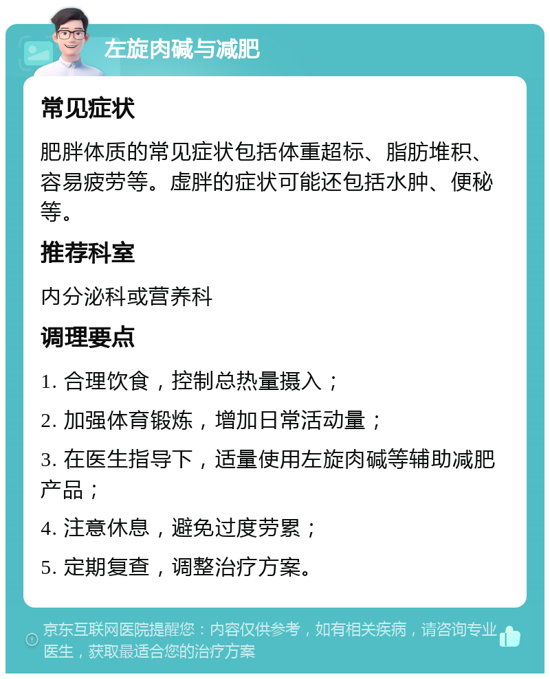 左旋肉碱与减肥 常见症状 肥胖体质的常见症状包括体重超标、脂肪堆积、容易疲劳等。虚胖的症状可能还包括水肿、便秘等。 推荐科室 内分泌科或营养科 调理要点 1. 合理饮食，控制总热量摄入； 2. 加强体育锻炼，增加日常活动量； 3. 在医生指导下，适量使用左旋肉碱等辅助减肥产品； 4. 注意休息，避免过度劳累； 5. 定期复查，调整治疗方案。