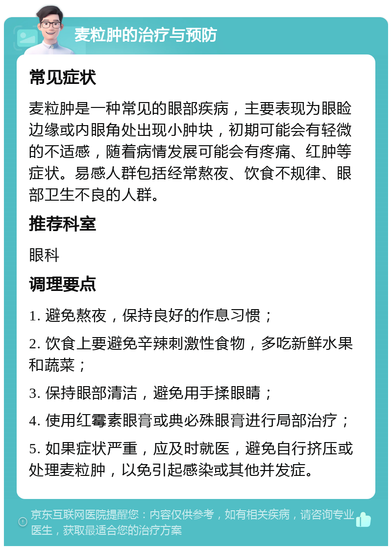 麦粒肿的治疗与预防 常见症状 麦粒肿是一种常见的眼部疾病，主要表现为眼睑边缘或内眼角处出现小肿块，初期可能会有轻微的不适感，随着病情发展可能会有疼痛、红肿等症状。易感人群包括经常熬夜、饮食不规律、眼部卫生不良的人群。 推荐科室 眼科 调理要点 1. 避免熬夜，保持良好的作息习惯； 2. 饮食上要避免辛辣刺激性食物，多吃新鲜水果和蔬菜； 3. 保持眼部清洁，避免用手揉眼睛； 4. 使用红霉素眼膏或典必殊眼膏进行局部治疗； 5. 如果症状严重，应及时就医，避免自行挤压或处理麦粒肿，以免引起感染或其他并发症。