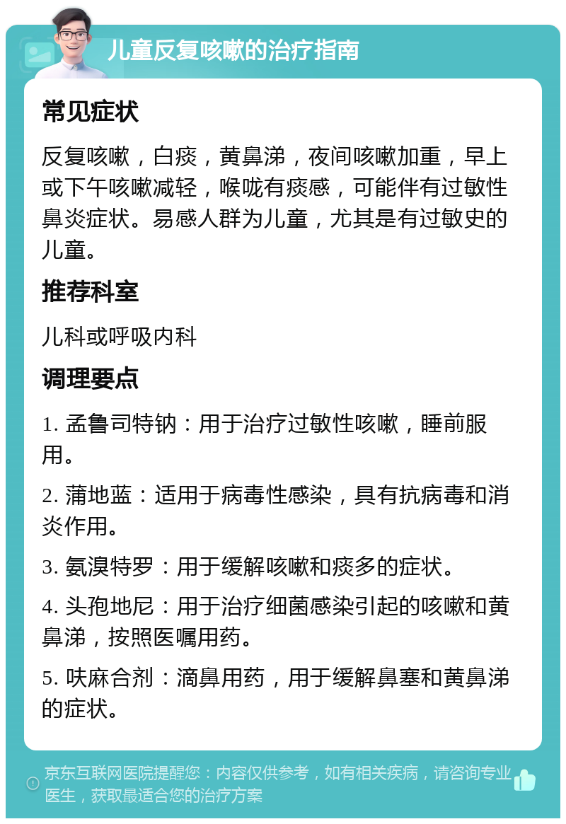 儿童反复咳嗽的治疗指南 常见症状 反复咳嗽，白痰，黄鼻涕，夜间咳嗽加重，早上或下午咳嗽减轻，喉咙有痰感，可能伴有过敏性鼻炎症状。易感人群为儿童，尤其是有过敏史的儿童。 推荐科室 儿科或呼吸内科 调理要点 1. 孟鲁司特钠：用于治疗过敏性咳嗽，睡前服用。 2. 蒲地蓝：适用于病毒性感染，具有抗病毒和消炎作用。 3. 氨溴特罗：用于缓解咳嗽和痰多的症状。 4. 头孢地尼：用于治疗细菌感染引起的咳嗽和黄鼻涕，按照医嘱用药。 5. 呋麻合剂：滴鼻用药，用于缓解鼻塞和黄鼻涕的症状。