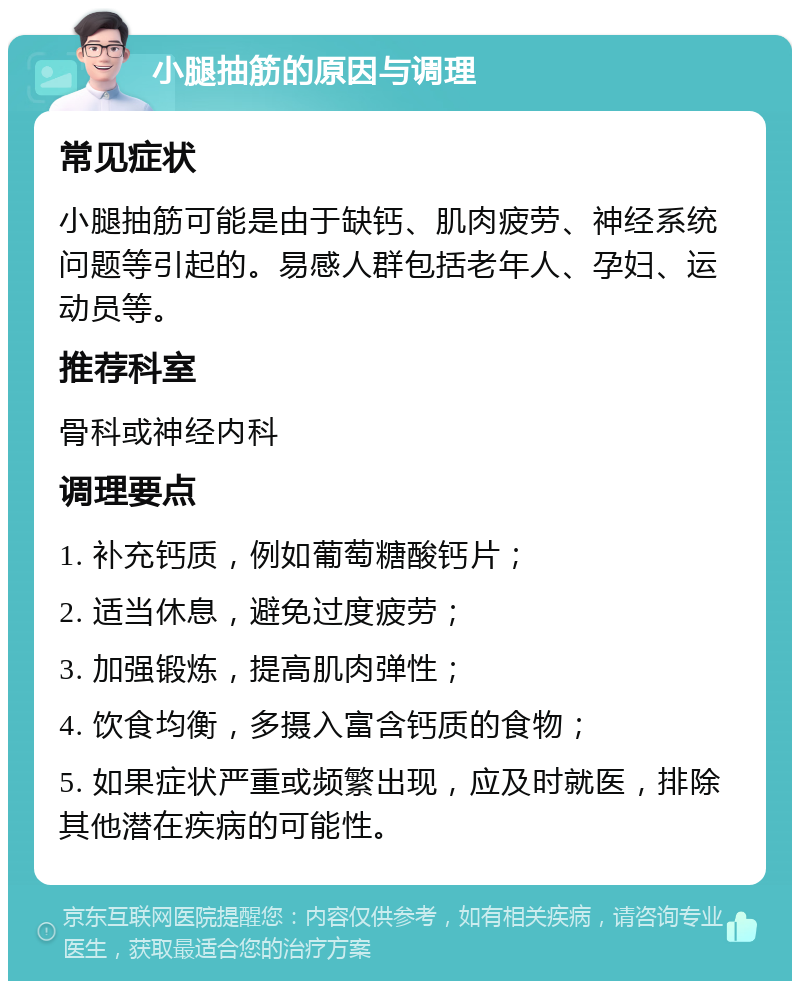 小腿抽筋的原因与调理 常见症状 小腿抽筋可能是由于缺钙、肌肉疲劳、神经系统问题等引起的。易感人群包括老年人、孕妇、运动员等。 推荐科室 骨科或神经内科 调理要点 1. 补充钙质，例如葡萄糖酸钙片； 2. 适当休息，避免过度疲劳； 3. 加强锻炼，提高肌肉弹性； 4. 饮食均衡，多摄入富含钙质的食物； 5. 如果症状严重或频繁出现，应及时就医，排除其他潜在疾病的可能性。