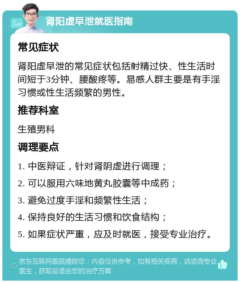 肾阳虚早泄就医指南 常见症状 肾阳虚早泄的常见症状包括射精过快、性生活时间短于3分钟、腰酸疼等。易感人群主要是有手淫习惯或性生活频繁的男性。 推荐科室 生殖男科 调理要点 1. 中医辩证，针对肾阴虚进行调理； 2. 可以服用六味地黄丸胶囊等中成药； 3. 避免过度手淫和频繁性生活； 4. 保持良好的生活习惯和饮食结构； 5. 如果症状严重，应及时就医，接受专业治疗。