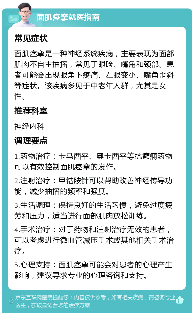 面肌痉挛就医指南 常见症状 面肌痉挛是一种神经系统疾病，主要表现为面部肌肉不自主抽搐，常见于眼睑、嘴角和颈部。患者可能会出现眼角下疼痛、左眼变小、嘴角歪斜等症状。该疾病多见于中老年人群，尤其是女性。 推荐科室 神经内科 调理要点 1.药物治疗：卡马西平、奥卡西平等抗癫痫药物可以有效控制面肌痉挛的发作。 2.注射治疗：甲钴胺针可以帮助改善神经传导功能，减少抽搐的频率和强度。 3.生活调理：保持良好的生活习惯，避免过度疲劳和压力，适当进行面部肌肉放松训练。 4.手术治疗：对于药物和注射治疗无效的患者，可以考虑进行微血管减压手术或其他相关手术治疗。 5.心理支持：面肌痉挛可能会对患者的心理产生影响，建议寻求专业的心理咨询和支持。