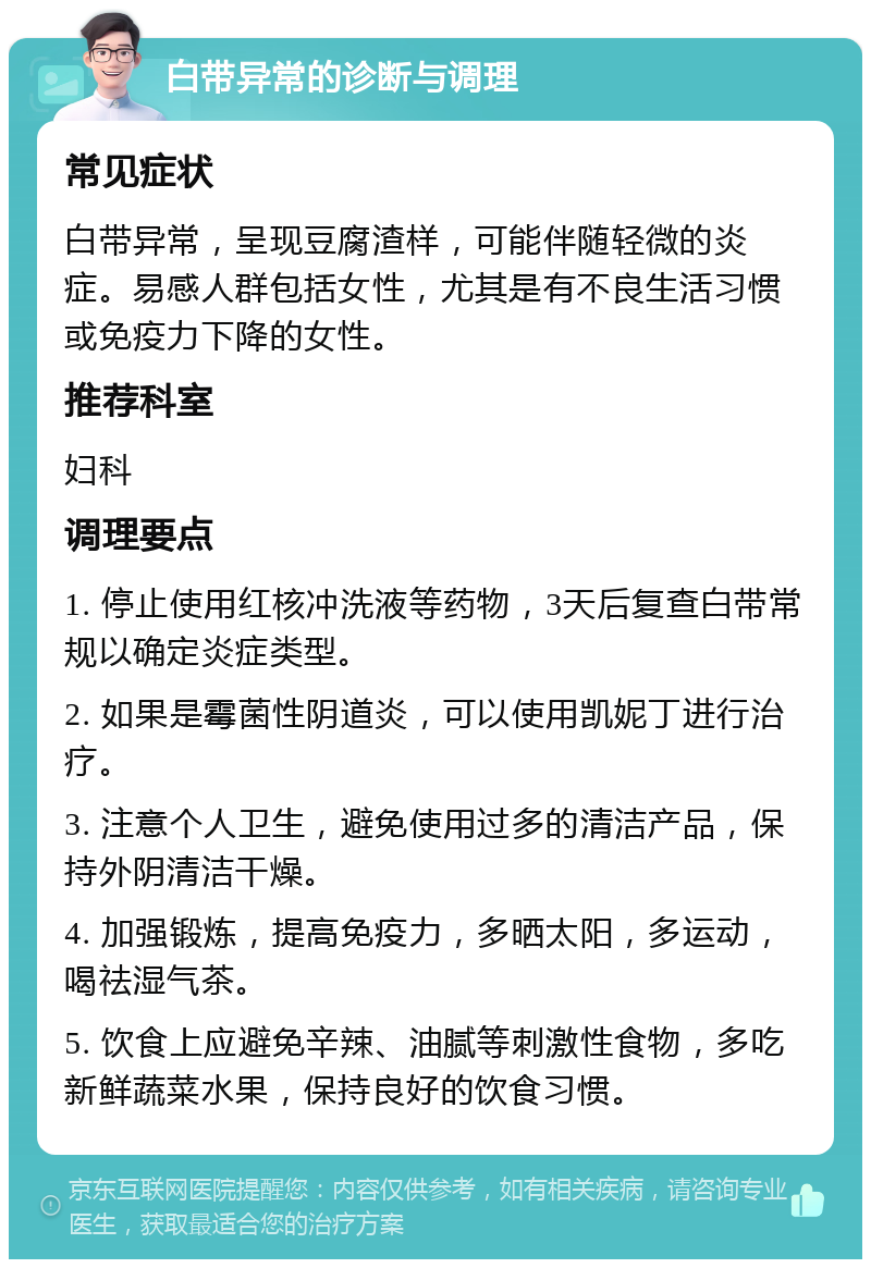 白带异常的诊断与调理 常见症状 白带异常，呈现豆腐渣样，可能伴随轻微的炎症。易感人群包括女性，尤其是有不良生活习惯或免疫力下降的女性。 推荐科室 妇科 调理要点 1. 停止使用红核冲洗液等药物，3天后复查白带常规以确定炎症类型。 2. 如果是霉菌性阴道炎，可以使用凯妮丁进行治疗。 3. 注意个人卫生，避免使用过多的清洁产品，保持外阴清洁干燥。 4. 加强锻炼，提高免疫力，多晒太阳，多运动，喝祛湿气茶。 5. 饮食上应避免辛辣、油腻等刺激性食物，多吃新鲜蔬菜水果，保持良好的饮食习惯。