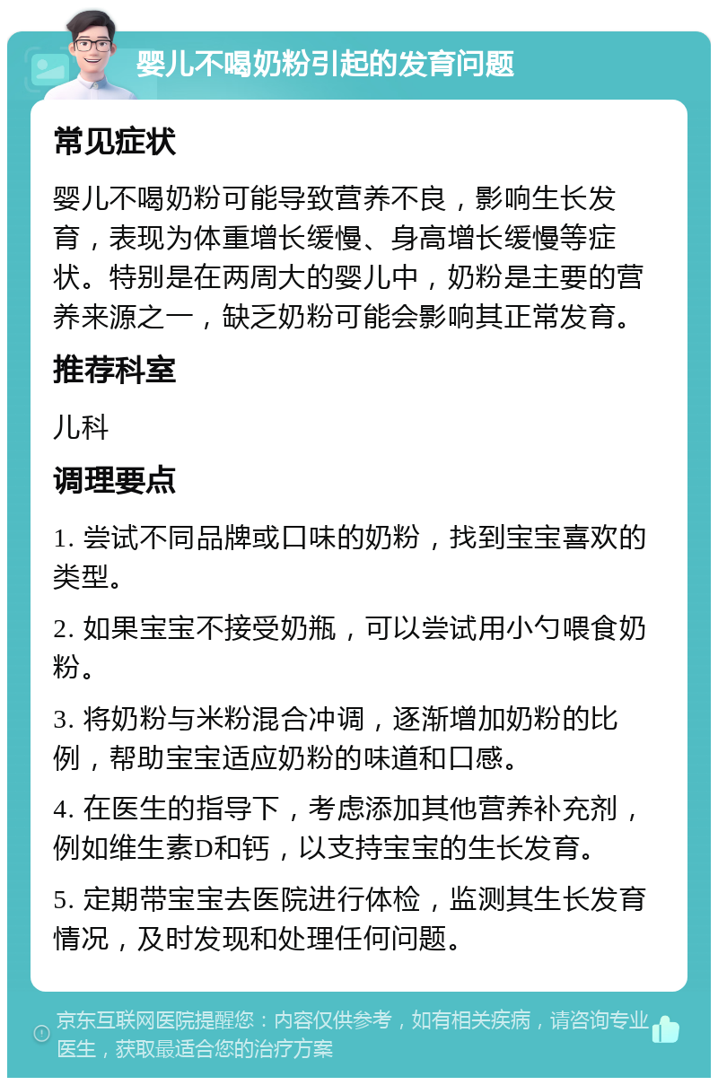 婴儿不喝奶粉引起的发育问题 常见症状 婴儿不喝奶粉可能导致营养不良，影响生长发育，表现为体重增长缓慢、身高增长缓慢等症状。特别是在两周大的婴儿中，奶粉是主要的营养来源之一，缺乏奶粉可能会影响其正常发育。 推荐科室 儿科 调理要点 1. 尝试不同品牌或口味的奶粉，找到宝宝喜欢的类型。 2. 如果宝宝不接受奶瓶，可以尝试用小勺喂食奶粉。 3. 将奶粉与米粉混合冲调，逐渐增加奶粉的比例，帮助宝宝适应奶粉的味道和口感。 4. 在医生的指导下，考虑添加其他营养补充剂，例如维生素D和钙，以支持宝宝的生长发育。 5. 定期带宝宝去医院进行体检，监测其生长发育情况，及时发现和处理任何问题。