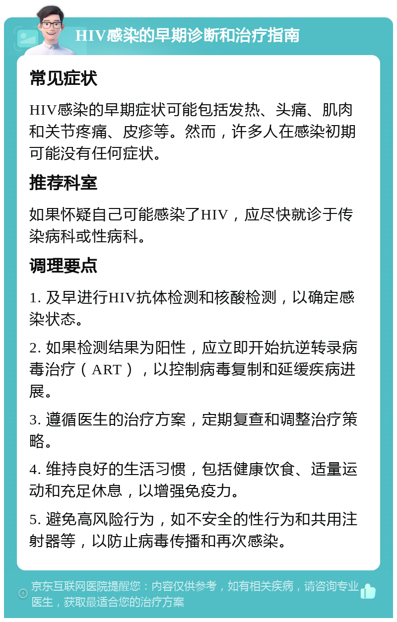 HIV感染的早期诊断和治疗指南 常见症状 HIV感染的早期症状可能包括发热、头痛、肌肉和关节疼痛、皮疹等。然而，许多人在感染初期可能没有任何症状。 推荐科室 如果怀疑自己可能感染了HIV，应尽快就诊于传染病科或性病科。 调理要点 1. 及早进行HIV抗体检测和核酸检测，以确定感染状态。 2. 如果检测结果为阳性，应立即开始抗逆转录病毒治疗（ART），以控制病毒复制和延缓疾病进展。 3. 遵循医生的治疗方案，定期复查和调整治疗策略。 4. 维持良好的生活习惯，包括健康饮食、适量运动和充足休息，以增强免疫力。 5. 避免高风险行为，如不安全的性行为和共用注射器等，以防止病毒传播和再次感染。