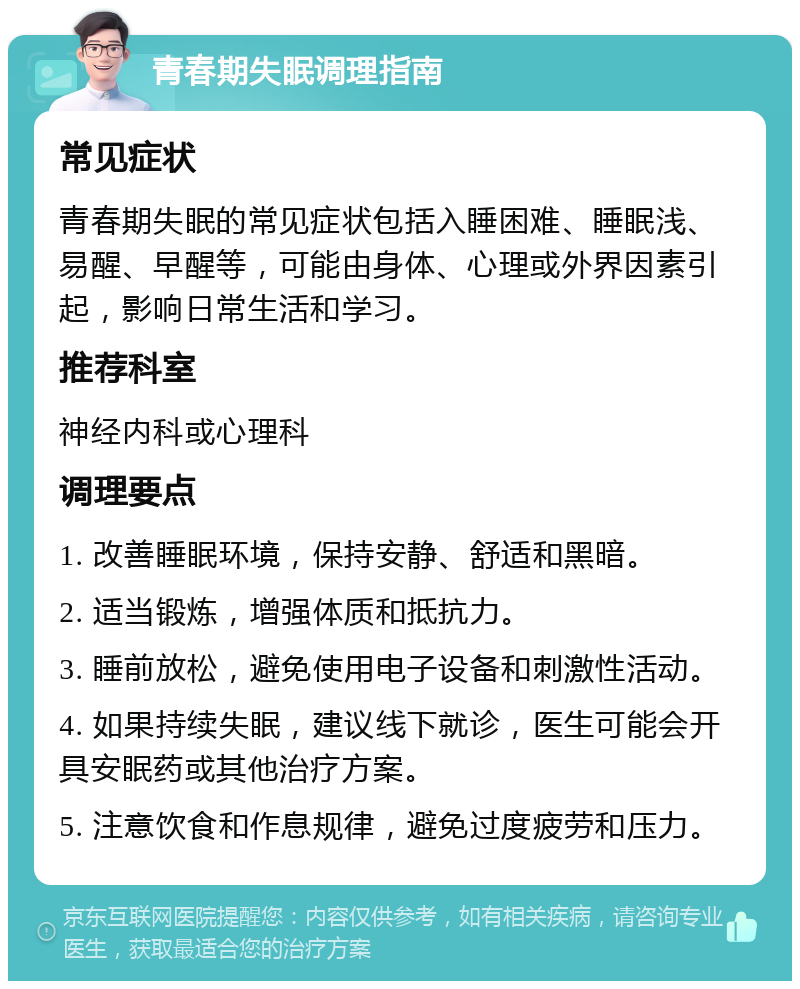 青春期失眠调理指南 常见症状 青春期失眠的常见症状包括入睡困难、睡眠浅、易醒、早醒等，可能由身体、心理或外界因素引起，影响日常生活和学习。 推荐科室 神经内科或心理科 调理要点 1. 改善睡眠环境，保持安静、舒适和黑暗。 2. 适当锻炼，增强体质和抵抗力。 3. 睡前放松，避免使用电子设备和刺激性活动。 4. 如果持续失眠，建议线下就诊，医生可能会开具安眠药或其他治疗方案。 5. 注意饮食和作息规律，避免过度疲劳和压力。