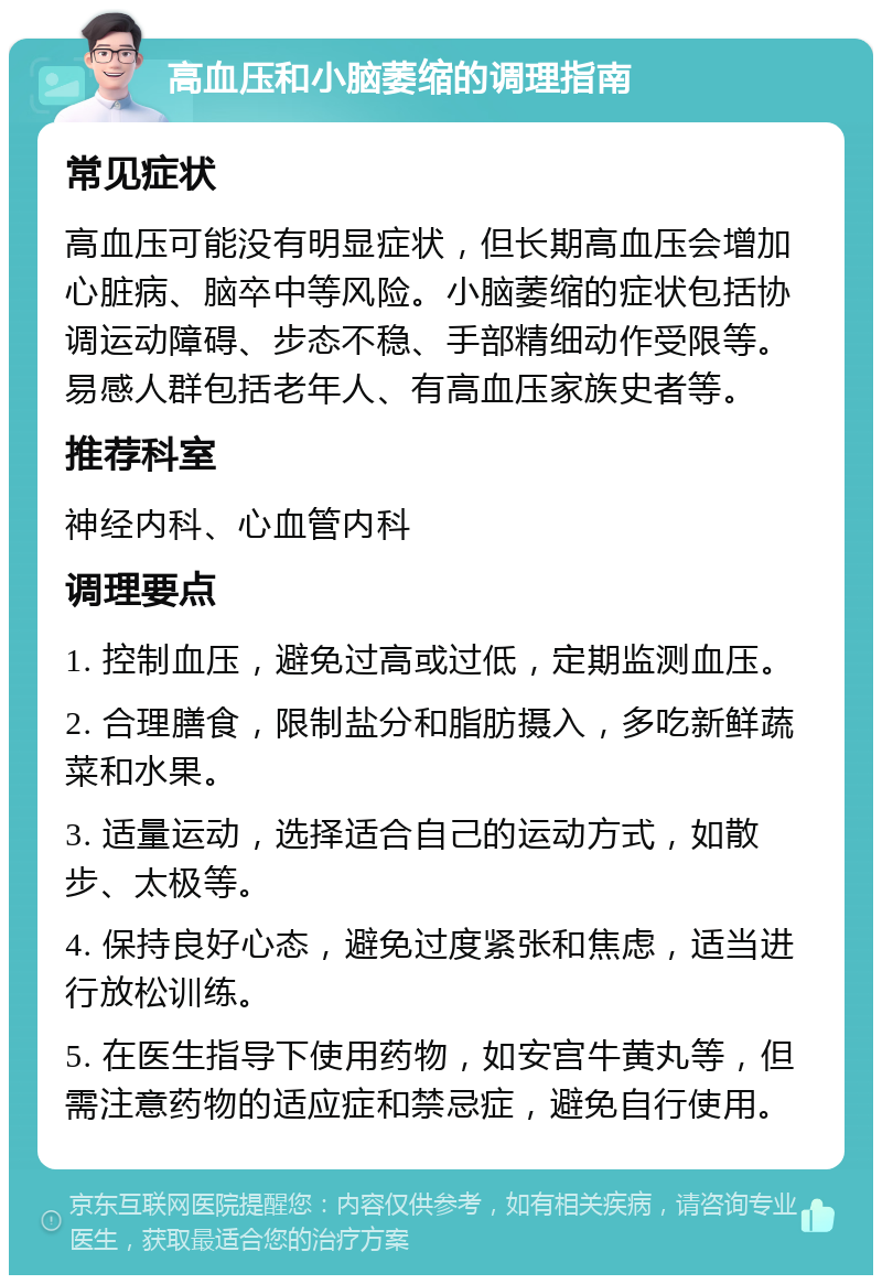 高血压和小脑萎缩的调理指南 常见症状 高血压可能没有明显症状，但长期高血压会增加心脏病、脑卒中等风险。小脑萎缩的症状包括协调运动障碍、步态不稳、手部精细动作受限等。易感人群包括老年人、有高血压家族史者等。 推荐科室 神经内科、心血管内科 调理要点 1. 控制血压，避免过高或过低，定期监测血压。 2. 合理膳食，限制盐分和脂肪摄入，多吃新鲜蔬菜和水果。 3. 适量运动，选择适合自己的运动方式，如散步、太极等。 4. 保持良好心态，避免过度紧张和焦虑，适当进行放松训练。 5. 在医生指导下使用药物，如安宫牛黄丸等，但需注意药物的适应症和禁忌症，避免自行使用。