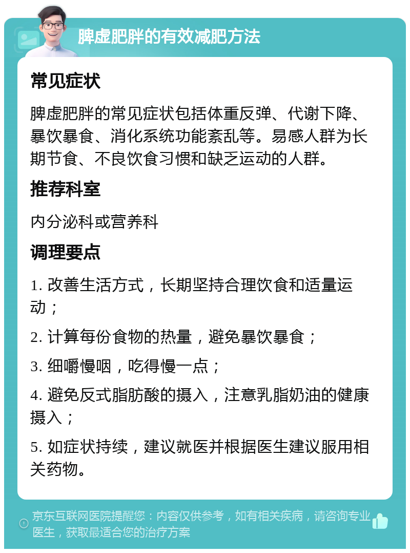 脾虚肥胖的有效减肥方法 常见症状 脾虚肥胖的常见症状包括体重反弹、代谢下降、暴饮暴食、消化系统功能紊乱等。易感人群为长期节食、不良饮食习惯和缺乏运动的人群。 推荐科室 内分泌科或营养科 调理要点 1. 改善生活方式，长期坚持合理饮食和适量运动； 2. 计算每份食物的热量，避免暴饮暴食； 3. 细嚼慢咽，吃得慢一点； 4. 避免反式脂肪酸的摄入，注意乳脂奶油的健康摄入； 5. 如症状持续，建议就医并根据医生建议服用相关药物。