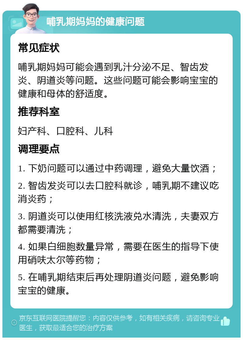 哺乳期妈妈的健康问题 常见症状 哺乳期妈妈可能会遇到乳汁分泌不足、智齿发炎、阴道炎等问题。这些问题可能会影响宝宝的健康和母体的舒适度。 推荐科室 妇产科、口腔科、儿科 调理要点 1. 下奶问题可以通过中药调理，避免大量饮酒； 2. 智齿发炎可以去口腔科就诊，哺乳期不建议吃消炎药； 3. 阴道炎可以使用红核洗液兑水清洗，夫妻双方都需要清洗； 4. 如果白细胞数量异常，需要在医生的指导下使用硝呋太尔等药物； 5. 在哺乳期结束后再处理阴道炎问题，避免影响宝宝的健康。